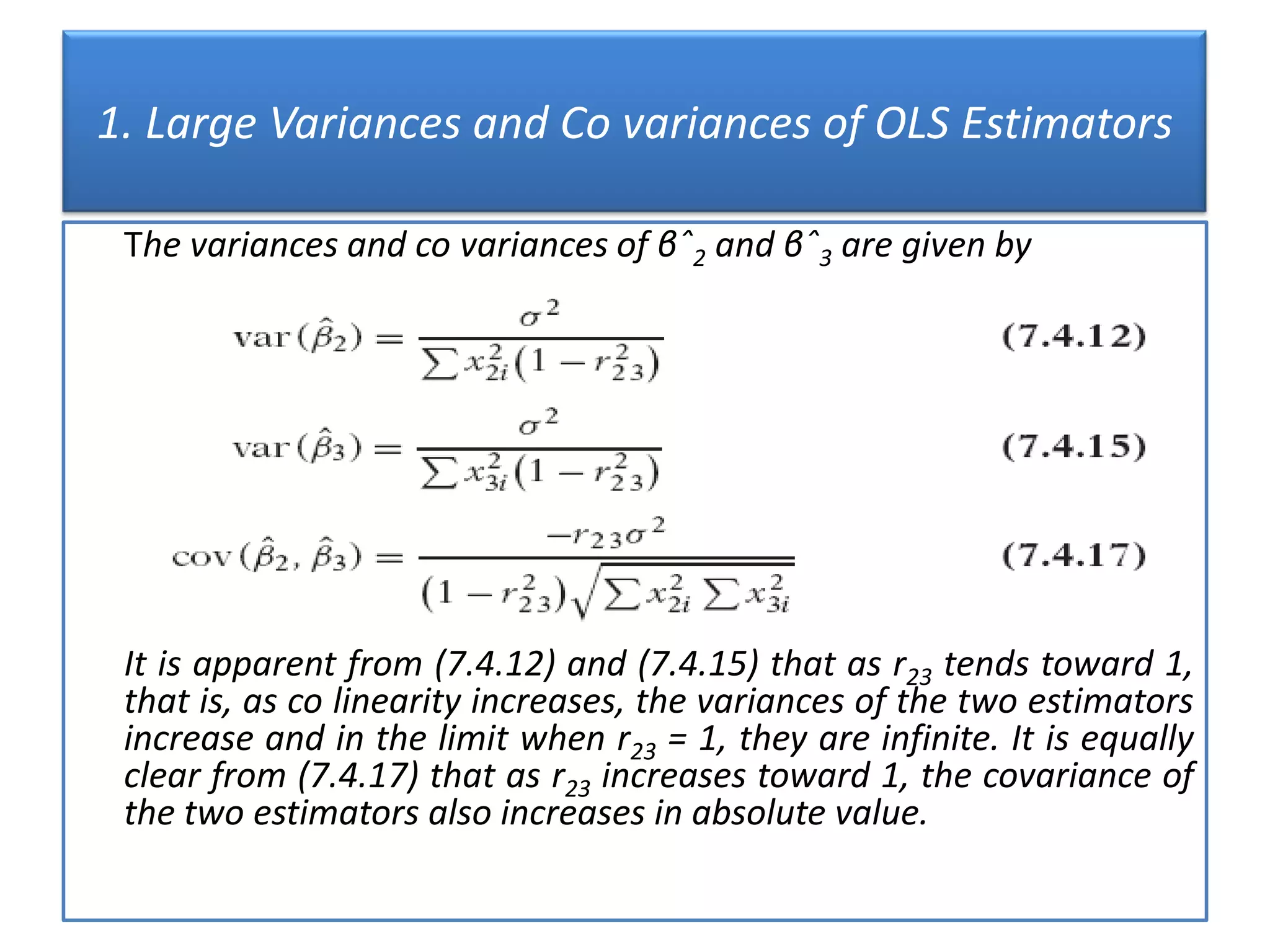 1. Large Variances and Co variances of OLS Estimators
The variances and co variances of βˆ2 and βˆ3 are given by
It is apparent from (7.4.12) and (7.4.15) that as r23 tends toward 1,
that is, as co linearity increases, the variances of the two estimators
increase and in the limit when r23 = 1, they are infinite. It is equally
clear from (7.4.17) that as r23 increases toward 1, the covariance of
the two estimators also increases in absolute value.
 