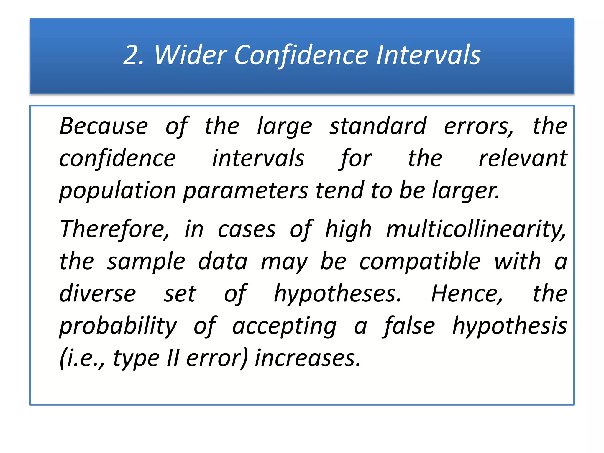 2. Wider Confidence Intervals
Because of the large standard errors, the
confidence intervals for the relevant
population parameters tend to be larger.
Therefore, in cases of high multicollinearity,
the sample data may be compatible with a
diverse set of hypotheses. Hence, the
probability of accepting a false hypothesis
(i.e., type II error) increases.
 