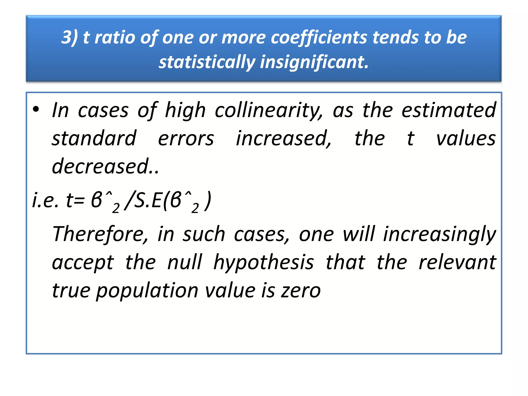 3) t ratio of one or more coefficients tends to be
statistically insignificant.
• In cases of high collinearity, as the estimated
standard errors increased, the t values
decreased..
i.e. t= βˆ2 /S.E(βˆ2 )
Therefore, in such cases, one will increasingly
accept the null hypothesis that the relevant
true population value is zero
 
