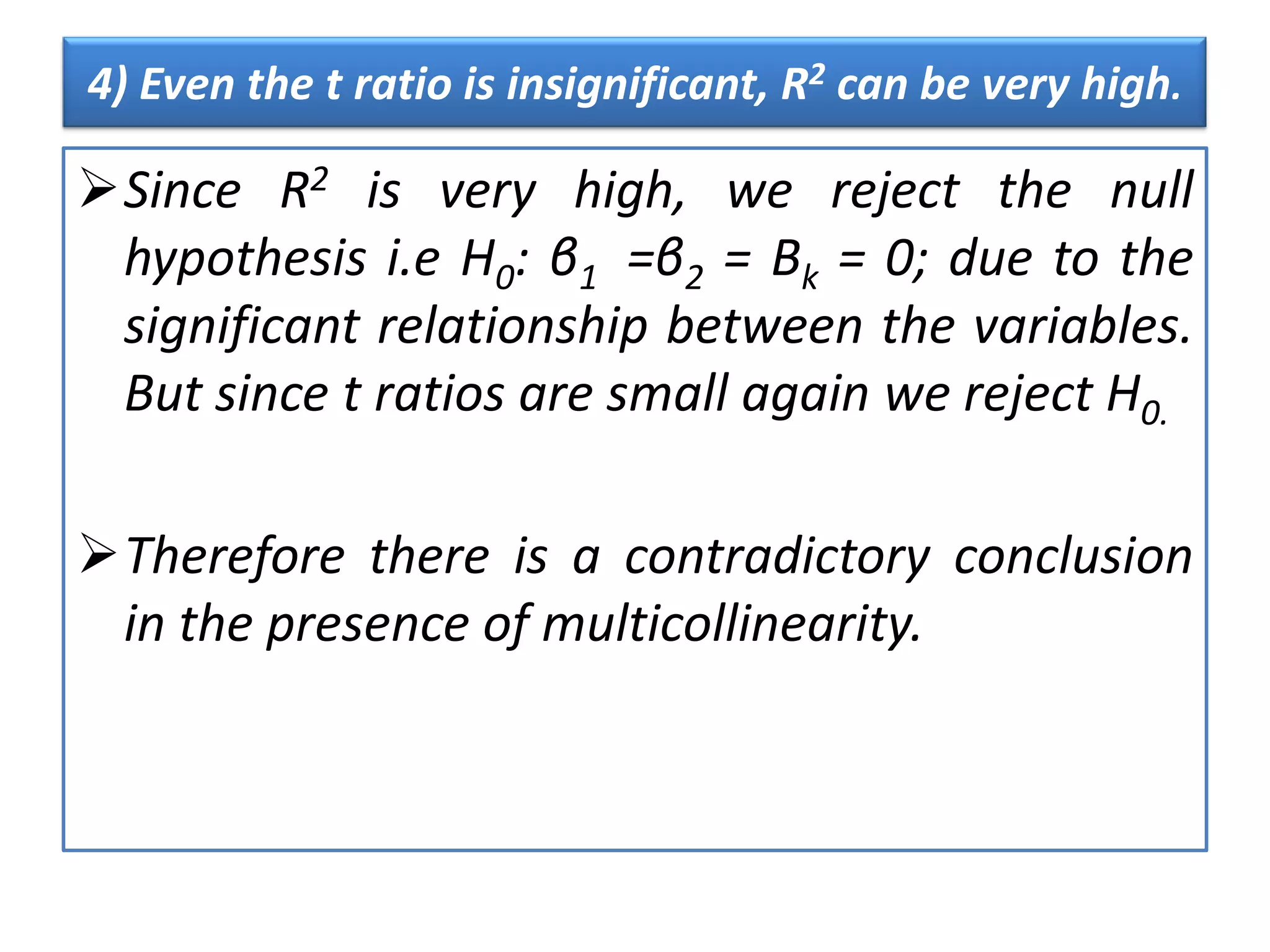 4) Even the t ratio is insignificant, R2 can be very high.
Since R2 is very high, we reject the null
hypothesis i.e H0: β1 =β2 = Βk = 0; due to the
significant relationship between the variables.
But since t ratios are small again we reject H0.
Therefore there is a contradictory conclusion
in the presence of multicollinearity.
 