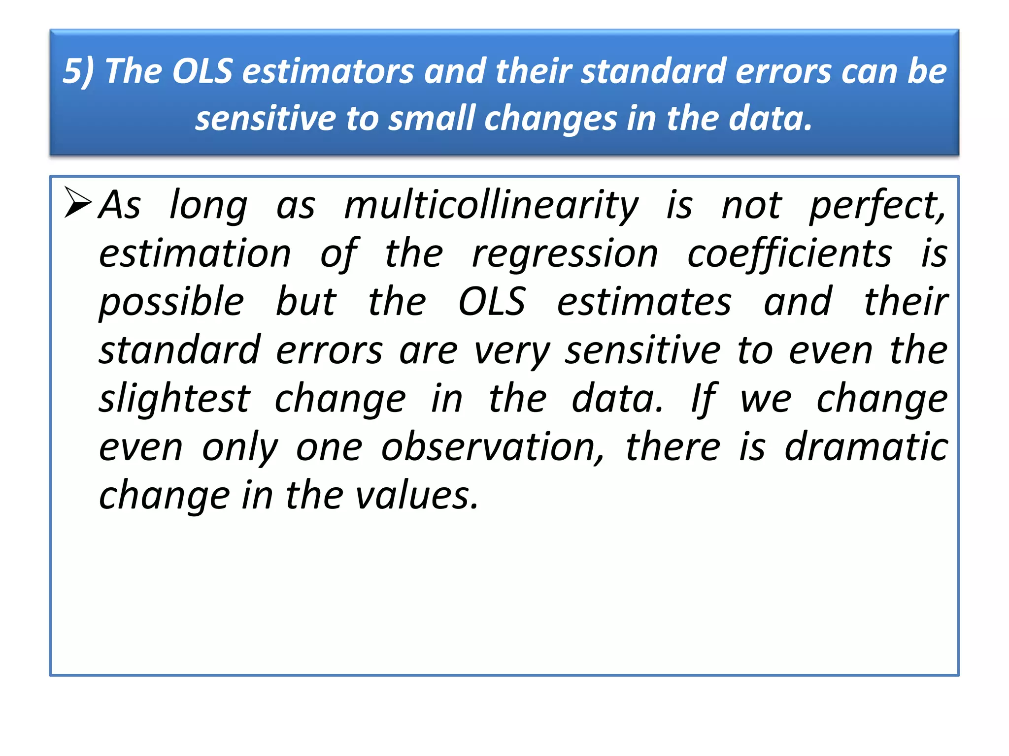 5) The OLS estimators and their standard errors can be
sensitive to small changes in the data.
As long as multicollinearity is not perfect,
estimation of the regression coefficients is
possible but the OLS estimates and their
standard errors are very sensitive to even the
slightest change in the data. If we change
even only one observation, there is dramatic
change in the values.
 