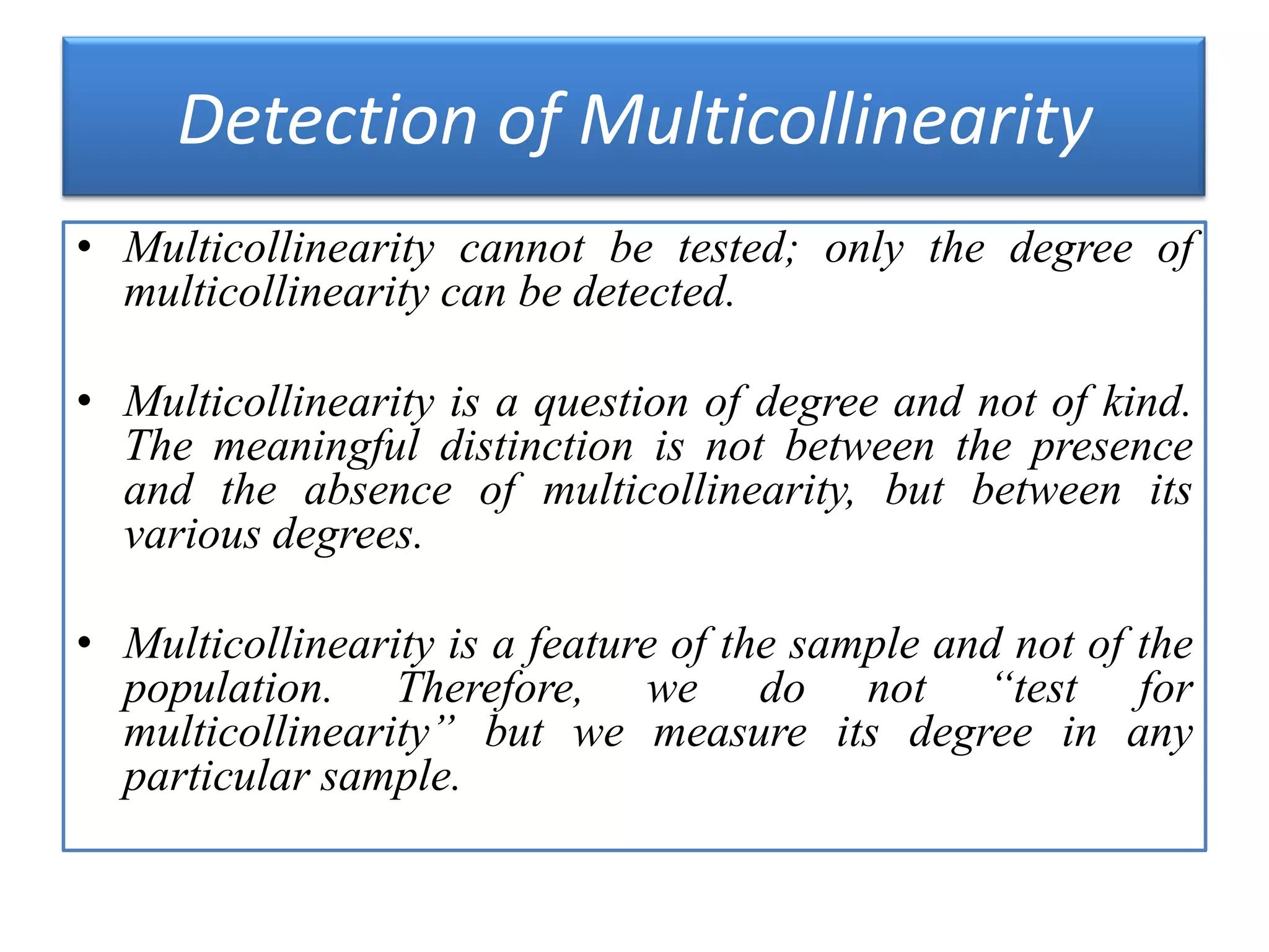 Detection of Multicollinearity
• Multicollinearity cannot be tested; only the degree of
multicollinearity can be detected.
• Multicollinearity is a question of degree and not of kind.
The meaningful distinction is not between the presence
and the absence of multicollinearity, but between its
various degrees.
• Multicollinearity is a feature of the sample and not of the
population. Therefore, we do not “test for
multicollinearity” but we measure its degree in any
particular sample.
 
