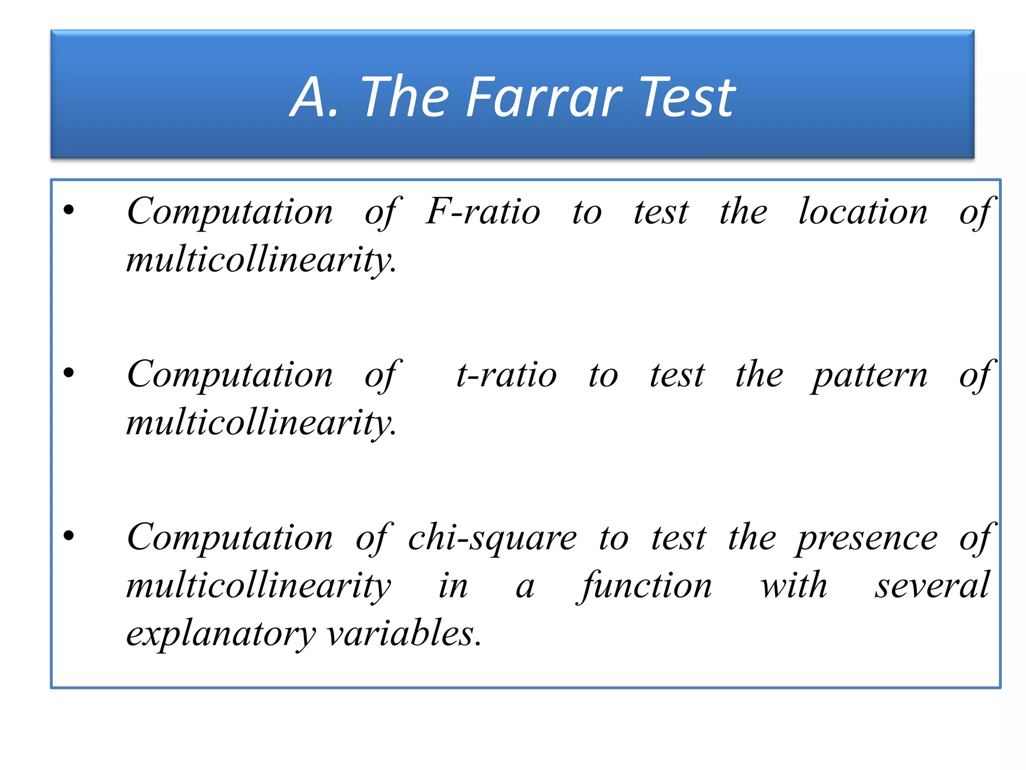 A. The Farrar Test
• Computation of F-ratio to test the location of
multicollinearity.
• Computation of t-ratio to test the pattern of
multicollinearity.
• Computation of chi-square to test the presence of
multicollinearity in a function with several
explanatory variables.
 