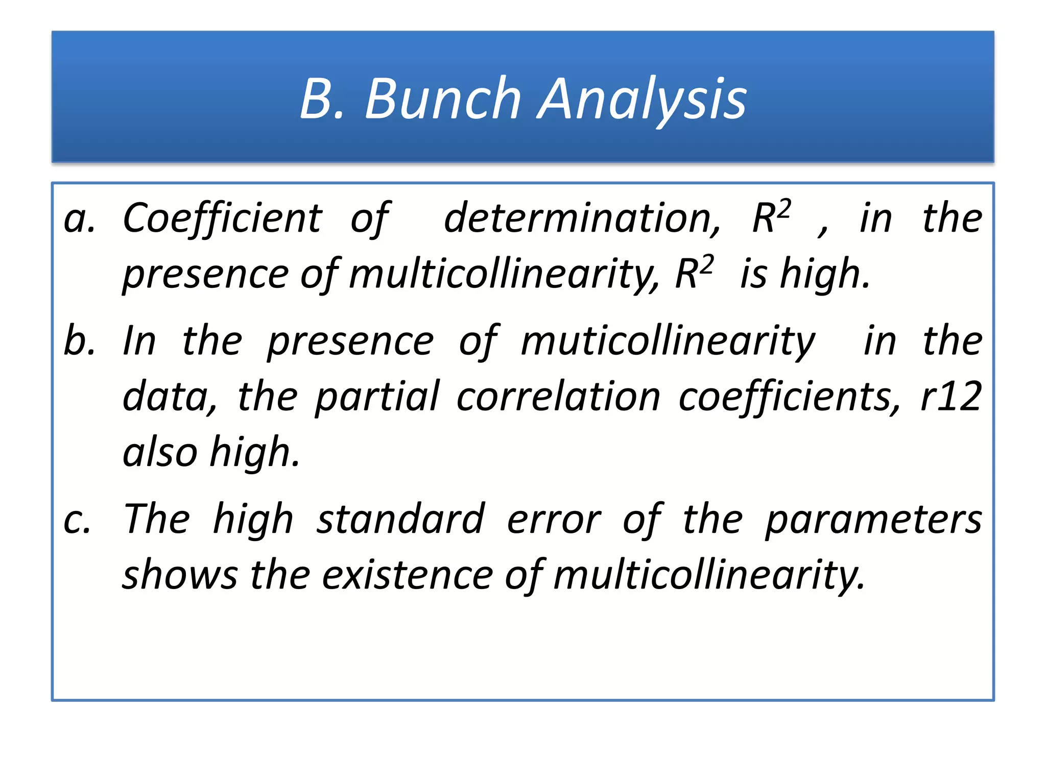 B. Bunch Analysis
a. Coefficient of determination, R2 , in the
presence of multicollinearity, R2 is high.
b. In the presence of muticollinearity in the
data, the partial correlation coefficients, r12
also high.
c. The high standard error of the parameters
shows the existence of multicollinearity.
 