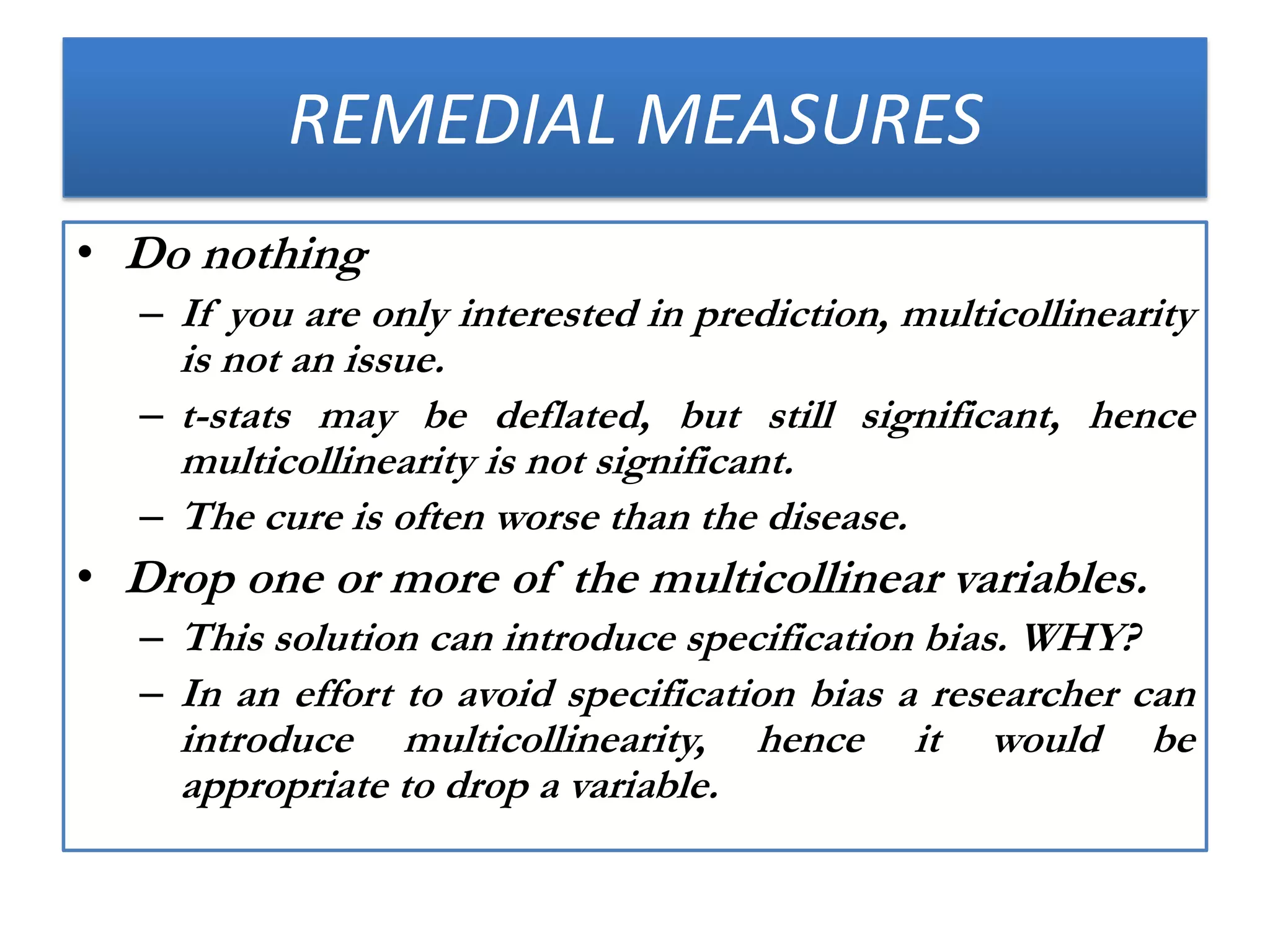 REMEDIAL MEASURES
• Do nothing
– If you are only interested in prediction, multicollinearity
is not an issue.
– t-stats may be deflated, but still significant, hence
multicollinearity is not significant.
– The cure is often worse than the disease.
• Drop one or more of the multicollinear variables.
– This solution can introduce specification bias. WHY?
– In an effort to avoid specification bias a researcher can
introduce multicollinearity, hence it would be
appropriate to drop a variable.
 