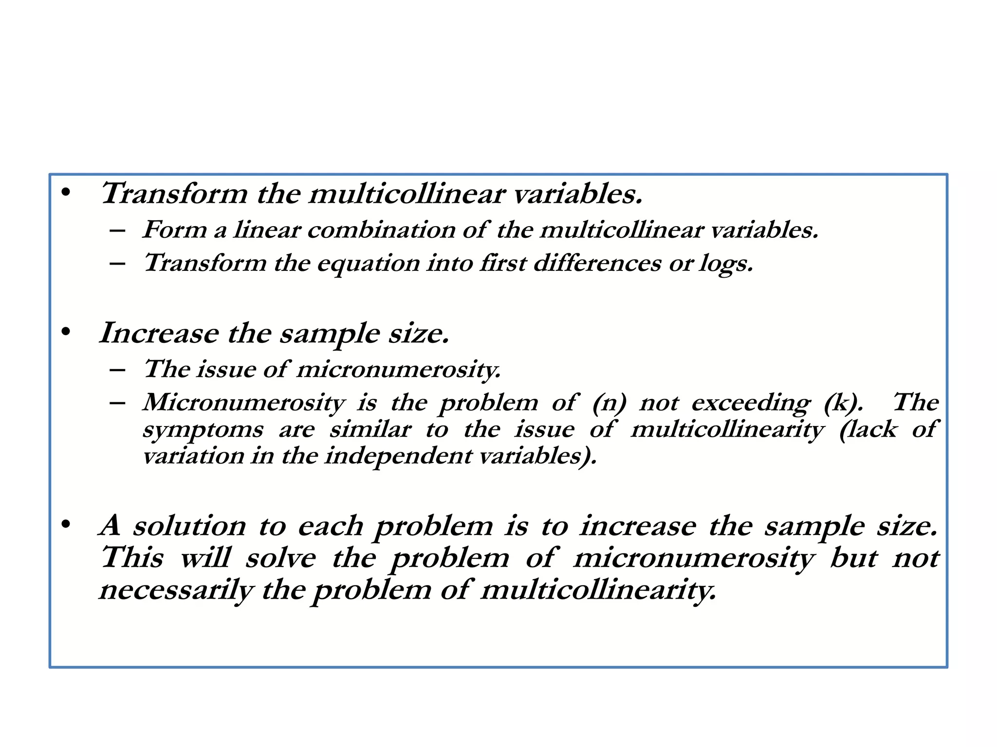 • Transform the multicollinear variables.
– Form a linear combination of the multicollinear variables.
– Transform the equation into first differences or logs.
• Increase the sample size.
– The issue of micronumerosity.
– Micronumerosity is the problem of (n) not exceeding (k). The
symptoms are similar to the issue of multicollinearity (lack of
variation in the independent variables).
• A solution to each problem is to increase the sample size.
This will solve the problem of micronumerosity but not
necessarily the problem of multicollinearity.
 