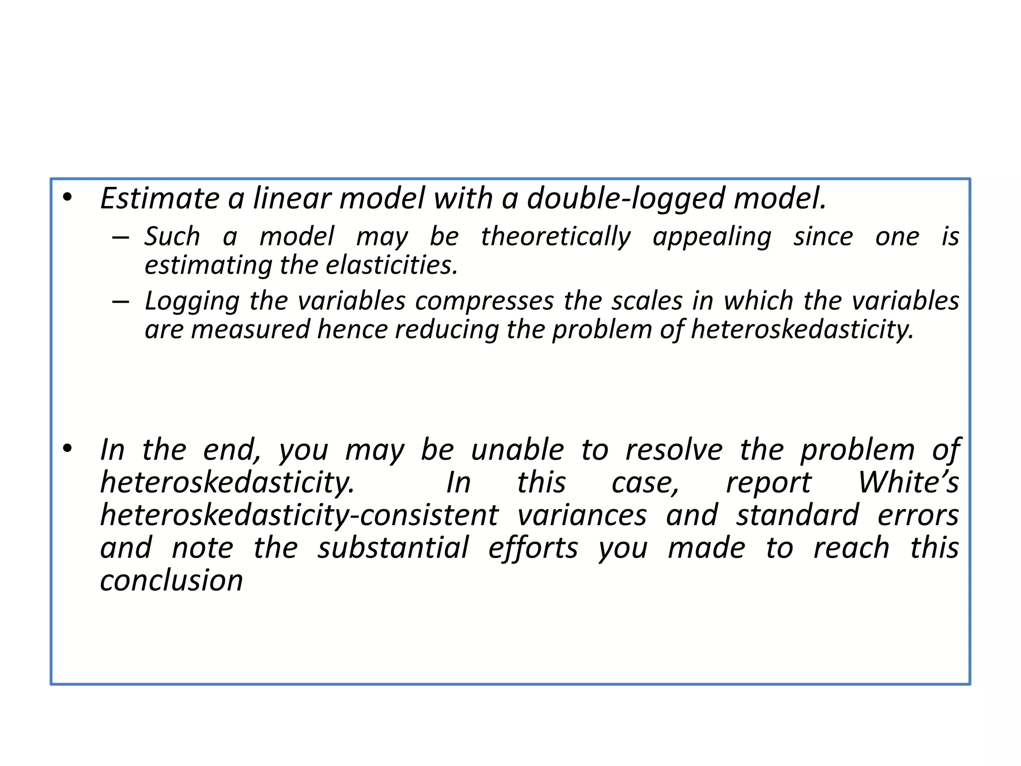 • Estimate a linear model with a double-logged model.
– Such a model may be theoretically appealing since one is
estimating the elasticities.
– Logging the variables compresses the scales in which the variables
are measured hence reducing the problem of heteroskedasticity.
• In the end, you may be unable to resolve the problem of
heteroskedasticity. In this case, report White’s
heteroskedasticity-consistent variances and standard errors
and note the substantial efforts you made to reach this
conclusion
 
