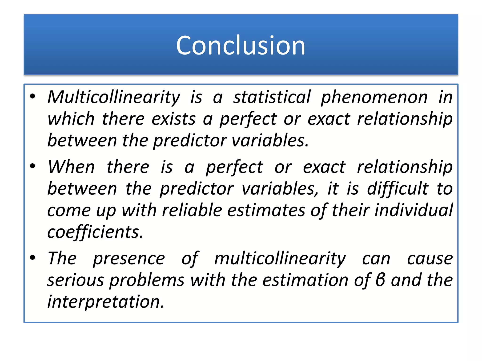 Conclusion
• Multicollinearity is a statistical phenomenon in
which there exists a perfect or exact relationship
between the predictor variables.
• When there is a perfect or exact relationship
between the predictor variables, it is difficult to
come up with reliable estimates of their individual
coefficients.
• The presence of multicollinearity can cause
serious problems with the estimation of β and the
interpretation.
 
