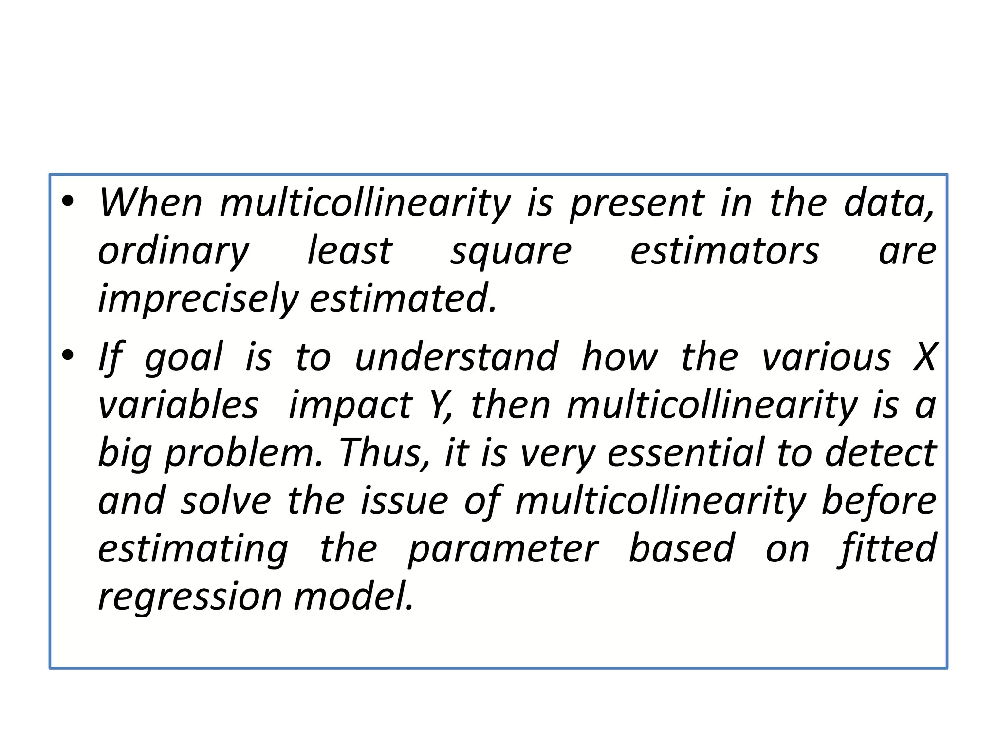 • When multicollinearity is present in the data,
ordinary least square estimators are
imprecisely estimated.
• If goal is to understand how the various X
variables impact Y, then multicollinearity is a
big problem. Thus, it is very essential to detect
and solve the issue of multicollinearity before
estimating the parameter based on fitted
regression model.
 