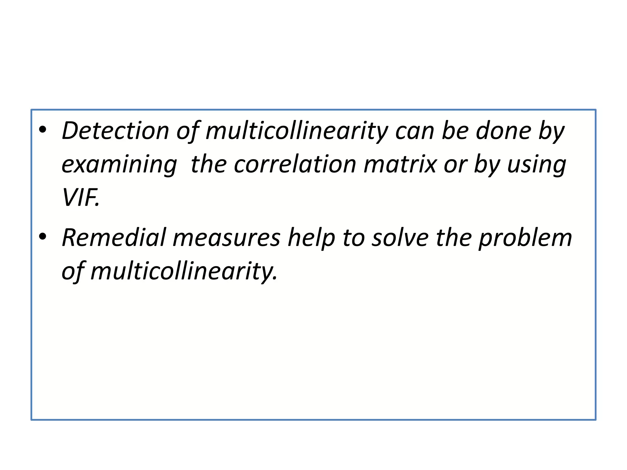 • Detection of multicollinearity can be done by
examining the correlation matrix or by using
VIF.
• Remedial measures help to solve the problem
of multicollinearity.
 
