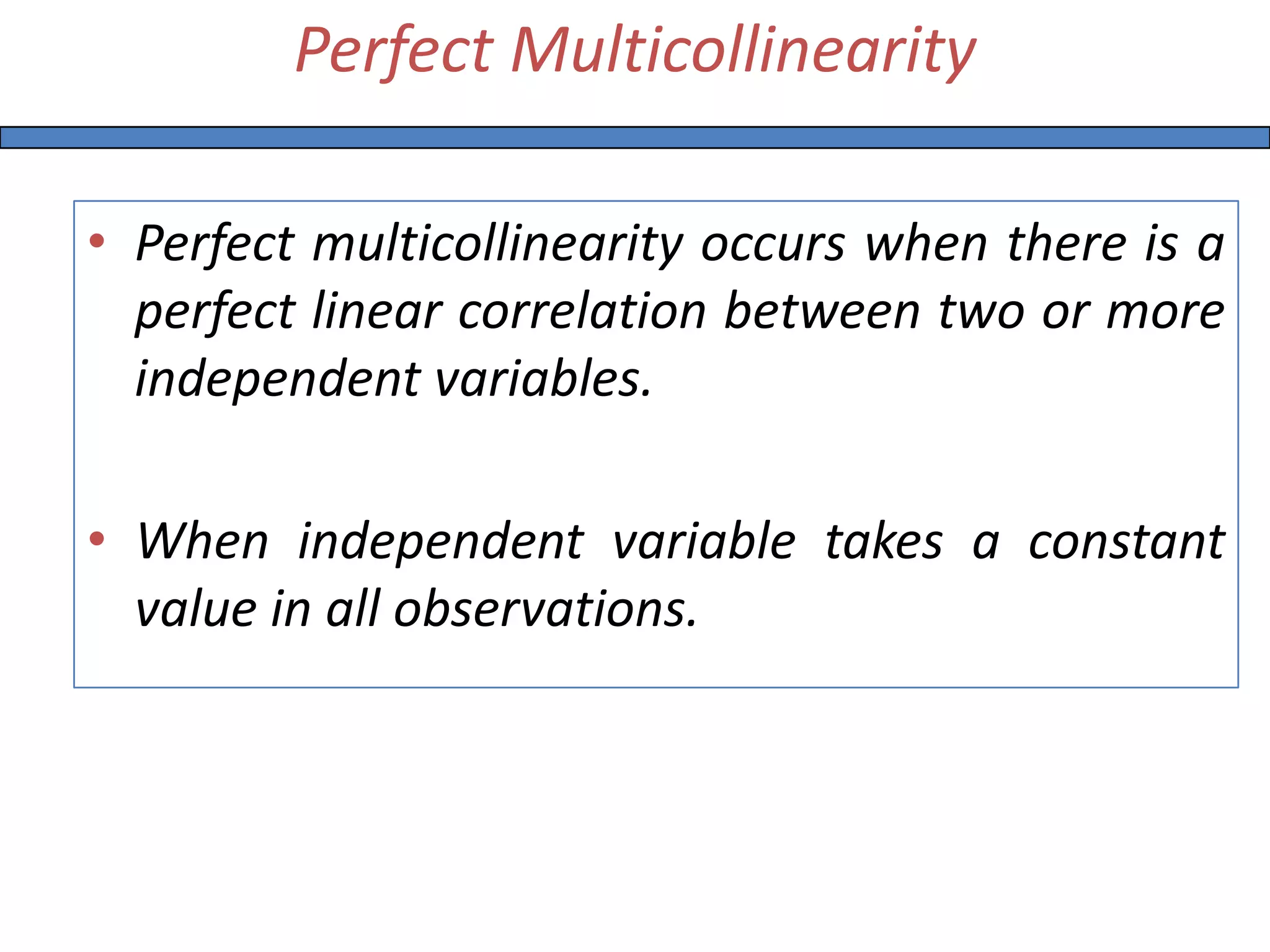Perfect Multicollinearity
• Perfect multicollinearity occurs when there is a
perfect linear correlation between two or more
independent variables.
• When independent variable takes a constant
value in all observations.
 