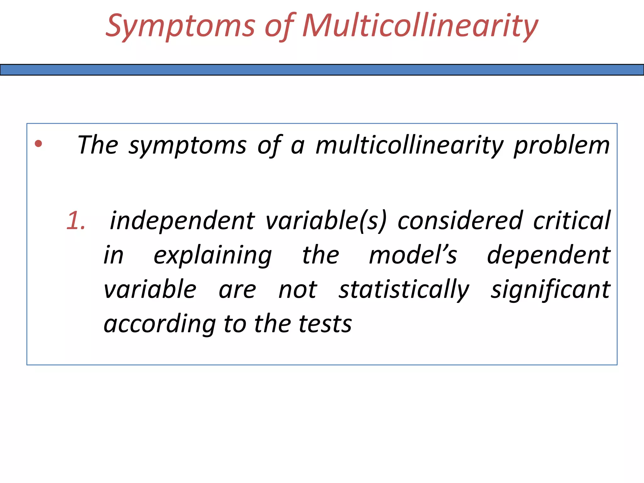 Symptoms of Multicollinearity
• The symptoms of a multicollinearity problem
1. independent variable(s) considered critical
in explaining the model’s dependent
variable are not statistically significant
according to the tests
 