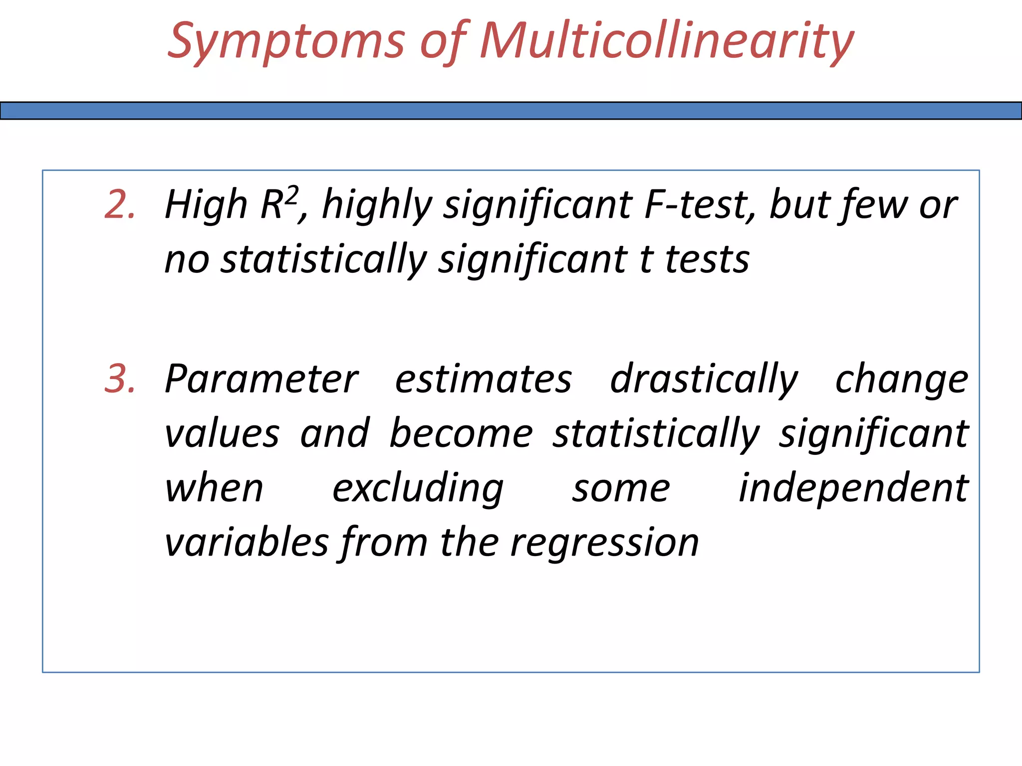 Symptoms of Multicollinearity
2. High R2, highly significant F-test, but few or
no statistically significant t tests
3. Parameter estimates drastically change
values and become statistically significant
when excluding some independent
variables from the regression
 