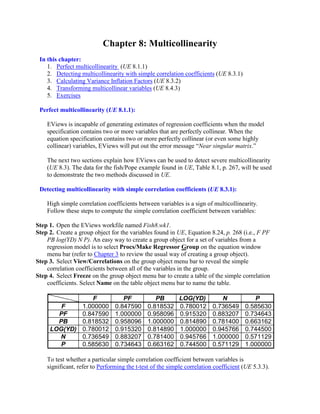 Chapter 8: Multicollinearity
 In this chapter:
    1. Perfect multicollinearity (UE 8.1.1)
    2. Detecting multicollinearity with simple correlation coefficients (UE 8.3.1)
    3. Calculating Variance Inflation Factors (UE 8.3.2)
    4. Transforming multicollinear variables (UE 8.4.3)
    5. Exercises

 Perfect multicollinearity (UE 8.1.1):

    EViews is incapable of generating estimates of regression coefficients when the model
    specification contains two or more variables that are perfectly collinear. When the
    equation specification contains two or more perfectly collinear (or even some highly
    collinear) variables, EViews will put out the error message “Near singular matrix.”

    The next two sections explain how EViews can be used to detect severe multicollinearity
    (UE 8.3). The data for the fish/Pope example found in UE, Table 8.1, p. 267, will be used
    to demonstrate the two methods discussed in UE.

 Detecting multicollinearity with simple correlation coefficients (UE 8.3.1):

    High simple correlation coefficients between variables is a sign of multicollinearity.
    Follow these steps to compute the simple correlation coefficient between variables:

Step 1. Open the EViews workfile named Fish8.wk1.
Step 2. Create a group object for the variables found in UE, Equation 8.24, p. 268 (i.e., F PF
    PB log(YD) N P). An easy way to create a group object for a set of variables from a
    regression model is to select Procs/Make Regressor Group on the equation window
    menu bar (refer to Chapter 3 to review the usual way of creating a group object).
Step 3. Select View/Correlations on the group object menu bar to reveal the simple
    correlation coefficients between all of the variables in the group.
Step 4. Select Freeze on the group object menu bar to create a table of the simple correlation
    coefficients. Select Name on the table object menu bar to name the table.

                F                  PF            PB        LOG(YD)          N            P
        F    1.000000           0.847590      0.818532     0.780012      0.736549     0.585630
       PF    0.847590           1.000000      0.958096     0.915320      0.883207     0.734643
       PB    0.818532           0.958096      1.000000     0.814890      0.781400     0.663162
     LOG(YD) 0.780012           0.915320      0.814890     1.000000      0.945766     0.744500
       N     0.736549           0.883207      0.781400     0.945766      1.000000     0.571129
        P    0.585630           0.734643      0.663162     0.744500      0.571129     1.000000

    To test whether a particular simple correlation coefficient between variables is
    significant, refer to Performing the t-test of the simple correlation coefficient (UE 5.3.3).
 