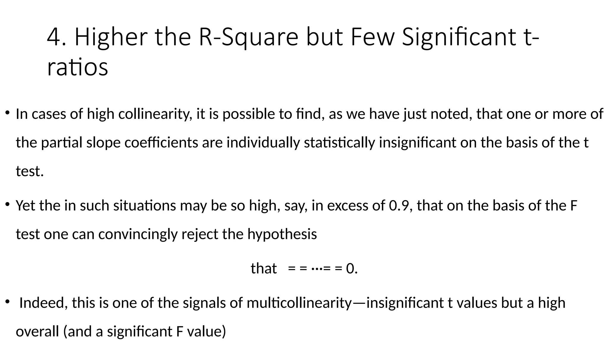 4. Higher the R-Square but Few Significant t-
ratios
• In cases of high collinearity, it is possible to find, as we have just noted, that one or more of
the partial slope coefficients are individually statistically insignificant on the basis of the t
test.
• Yet the in such situations may be so high, say, in excess of 0.9, that on the basis of the F
test one can convincingly reject the hypothesis
that = = ···= = 0.
• Indeed, this is one of the signals of multicollinearity—insignificant t values but a high
overall (and a significant F value)
 