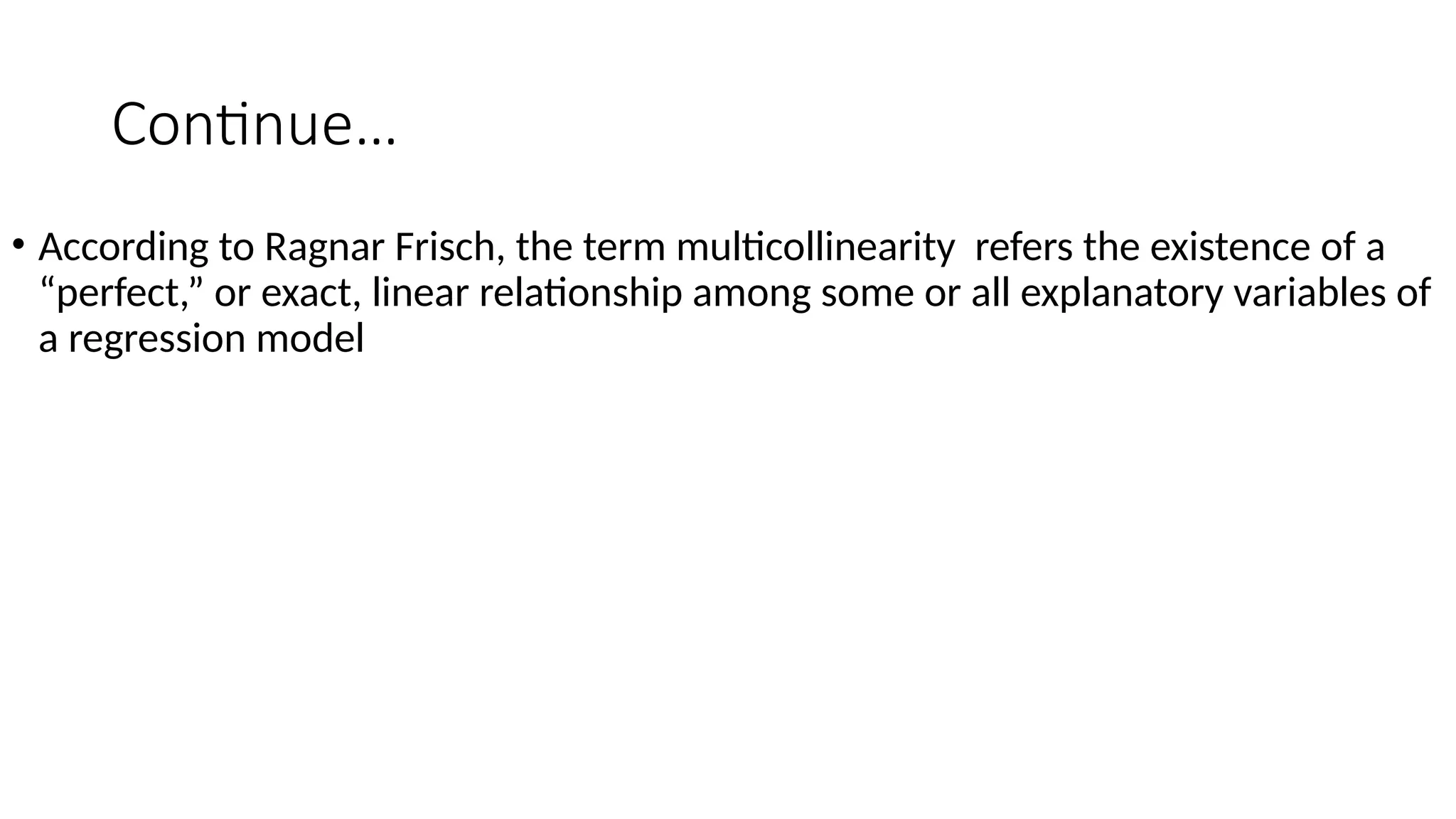 Continue…
• According to Ragnar Frisch, the term multicollinearity refers the existence of a
“perfect,” or exact, linear relationship among some or all explanatory variables of
a regression model
 
