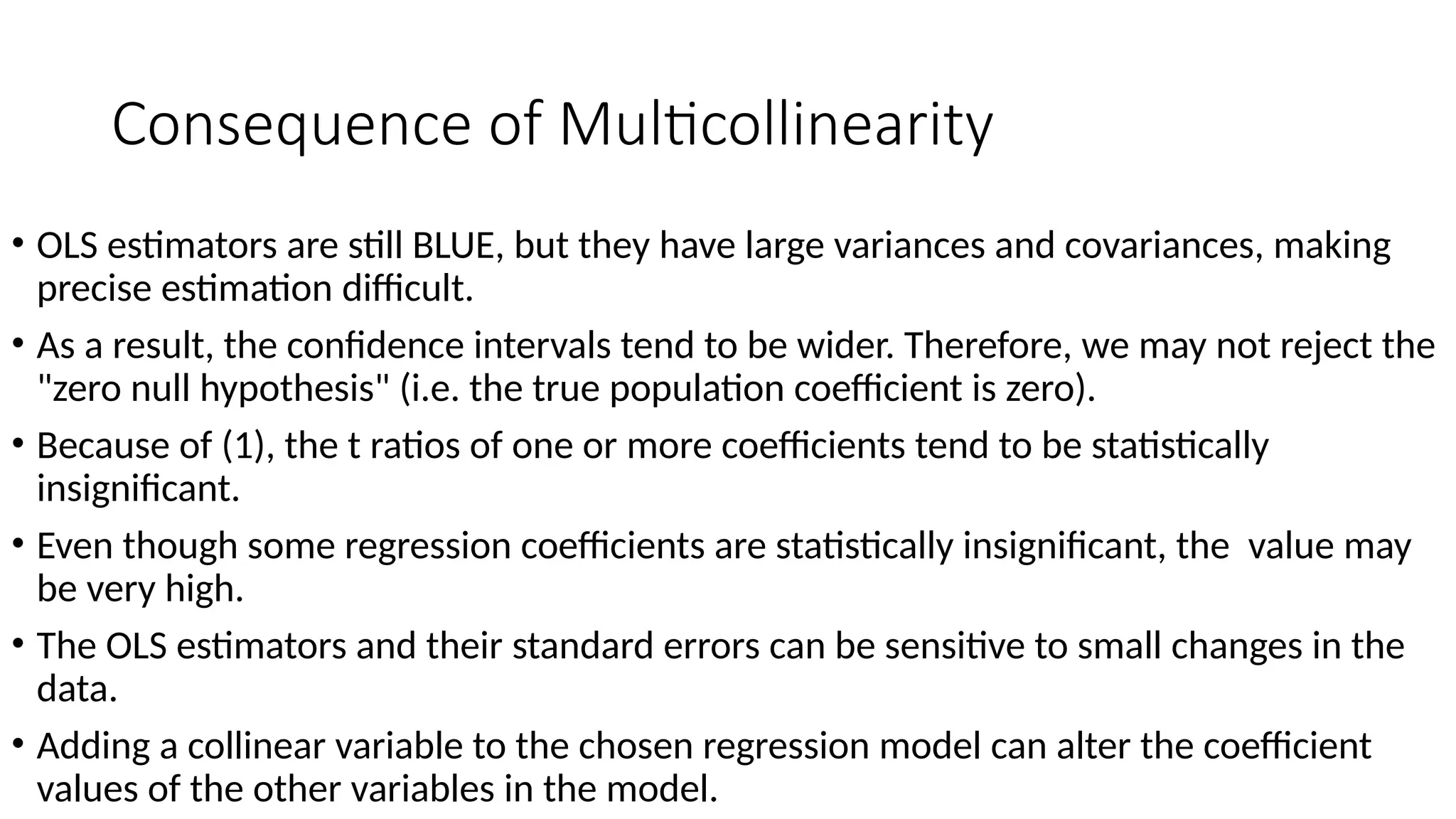 Consequence of Multicollinearity
• OLS estimators are still BLUE, but they have large variances and covariances, making
precise estimation difficult.
• As a result, the confidence intervals tend to be wider. Therefore, we may not reject the
"zero null hypothesis" (i.e. the true population coefficient is zero).
• Because of (1), the t ratios of one or more coefficients tend to be statistically
insignificant.
• Even though some regression coefficients are statistically insignificant, the value may
be very high.
• The OLS estimators and their standard errors can be sensitive to small changes in the
data.
• Adding a collinear variable to the chosen regression model can alter the coefficient
values of the other variables in the model.
 