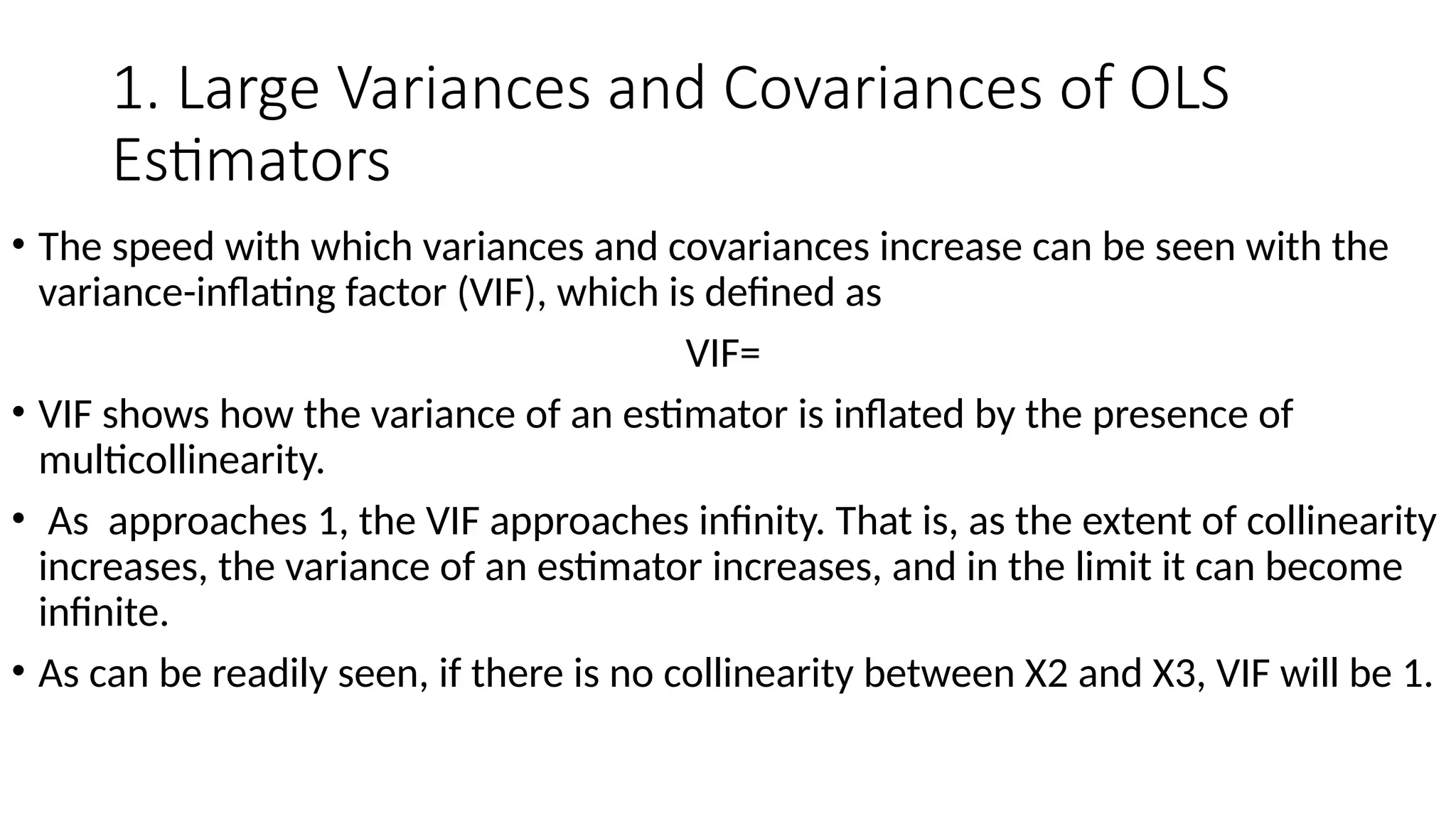 1. Large Variances and Covariances of OLS
Estimators
• The speed with which variances and covariances increase can be seen with the
variance-inflating factor (VIF), which is defined as
VIF=
• VIF shows how the variance of an estimator is inflated by the presence of
multicollinearity.
• As approaches 1, the VIF approaches infinity. That is, as the extent of collinearity
increases, the variance of an estimator increases, and in the limit it can become
infinite.
• As can be readily seen, if there is no collinearity between X2 and X3, VIF will be 1.
 