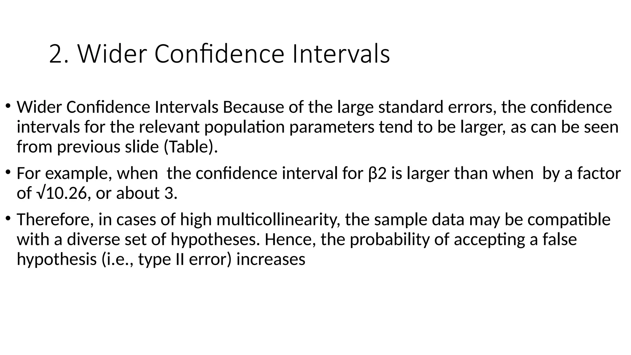 2. Wider Confidence Intervals
• Wider Confidence Intervals Because of the large standard errors, the confidence
intervals for the relevant population parameters tend to be larger, as can be seen
from previous slide (Table).
• For example, when the confidence interval for β2 is larger than when by a factor
of √10.26, or about 3.
• Therefore, in cases of high multicollinearity, the sample data may be compatible
with a diverse set of hypotheses. Hence, the probability of accepting a false
hypothesis (i.e., type II error) increases
 
