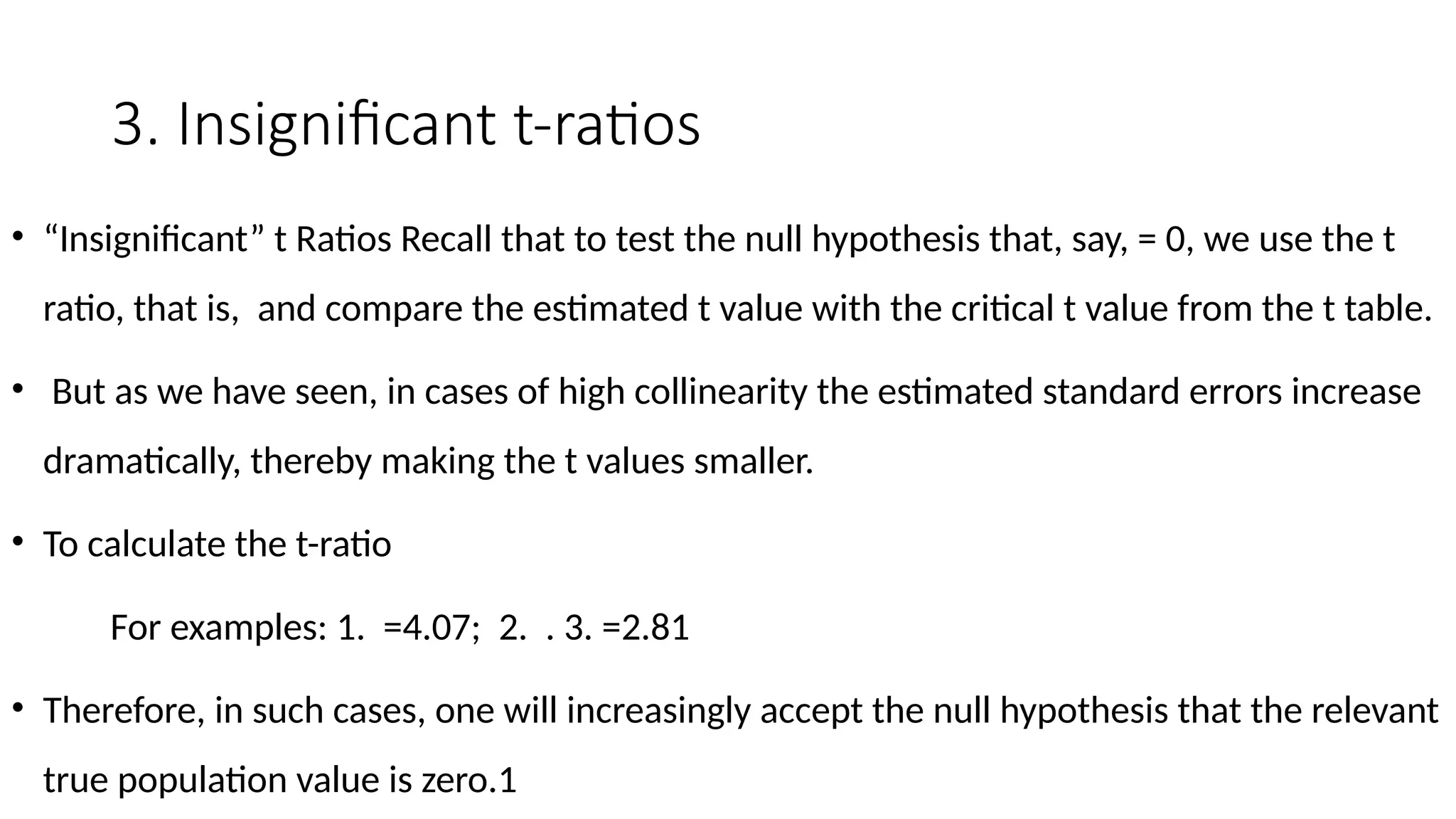3. Insignificant t-ratios
• “Insignificant” t Ratios Recall that to test the null hypothesis that, say, = 0, we use the t
ratio, that is, and compare the estimated t value with the critical t value from the t table.
• But as we have seen, in cases of high collinearity the estimated standard errors increase
dramatically, thereby making the t values smaller.
• To calculate the t-ratio
For examples: 1. =4.07; 2. . 3. =2.81
• Therefore, in such cases, one will increasingly accept the null hypothesis that the relevant
true population value is zero.1
 
