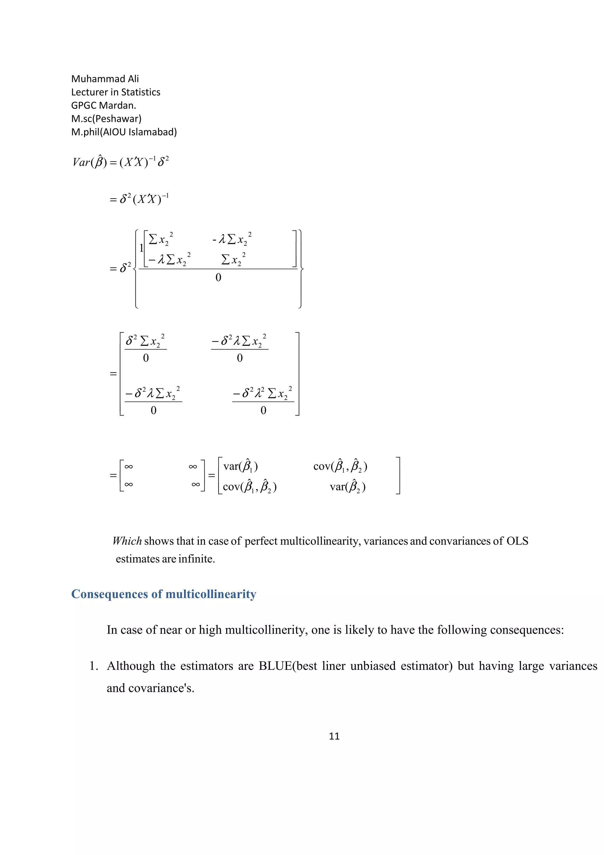Muhammad Ali
Lecturer in Statistics
GPGC Mardan.
M.sc(Peshawar)
M.phil(AIOU Islamabad)
11
infinite.areestimates
OLSofesconvariancandvariancesnearity,multicolliperfectofcaseinthatshows
)ˆvar()ˆ,ˆcov(
)ˆ,ˆcov()ˆvar(
00
00
0
-
1
)(
)()ˆ(
221
211
2
2
222
2
2
2
2
22
2
2
2
2
2
2
2
2
2
2
2
12
21
Which
xx
xx
xx
xx
XX
XXVar








=





∞∞
∞∞
=
















∑−∑−
∑−∑
=






















∑∑−
∑∑
=
′=
′=
−
−
βββ
βββ
λδλδ
λδδ
λ
λ
δ
δ
δβ
Consequences of multicollinearity
In case of near or high multicollinerity, one is likely to have the following consequences:
1. Although the estimators are BLUE(best liner unbiased estimator) but having large variances
and covariance's.
 