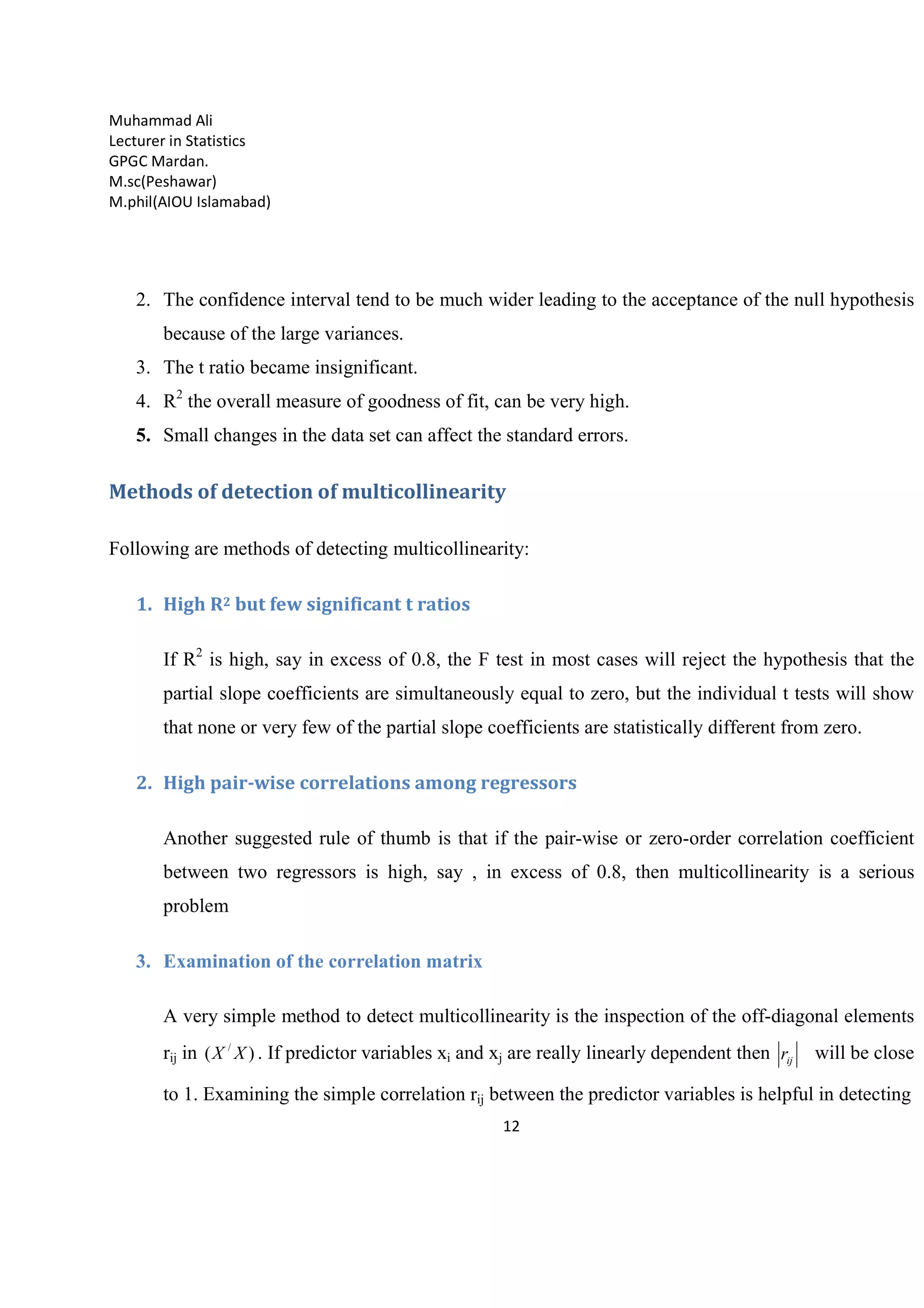 Muhammad Ali
Lecturer in Statistics
GPGC Mardan.
M.sc(Peshawar)
M.phil(AIOU Islamabad)
12
2. The confidence interval tend to be much wider leading to the acceptance of the null hypothesis
because of the large variances.
3. The t ratio became insignificant.
4. R2
the overall measure of goodness of fit, can be very high.
5. Small changes in the data set can affect the standard errors.
Methods of detection of multicollinearity
Following are methods of detecting multicollinearity:
1. High R2 but few significant t ratios
If R2
is high, say in excess of 0.8, the F test in most cases will reject the hypothesis that the
partial slope coefficients are simultaneously equal to zero, but the individual t tests will show
that none or very few of the partial slope coefficients are statistically different from zero.
2. High pair-wise correlations among regressors
Another suggested rule of thumb is that if the pair-wise or zero-order correlation coefficient
between two regressors is high, say , in excess of 0.8, then multicollinearity is a serious
problem
3. Examination of the correlation matrix
A very simple method to detect multicollinearity is the inspection of the off-diagonal elements
rij in )( /
XX . If predictor variables xi and xj are really linearly dependent then ijr will be close
to 1. Examining the simple correlation rij between the predictor variables is helpful in detecting
 