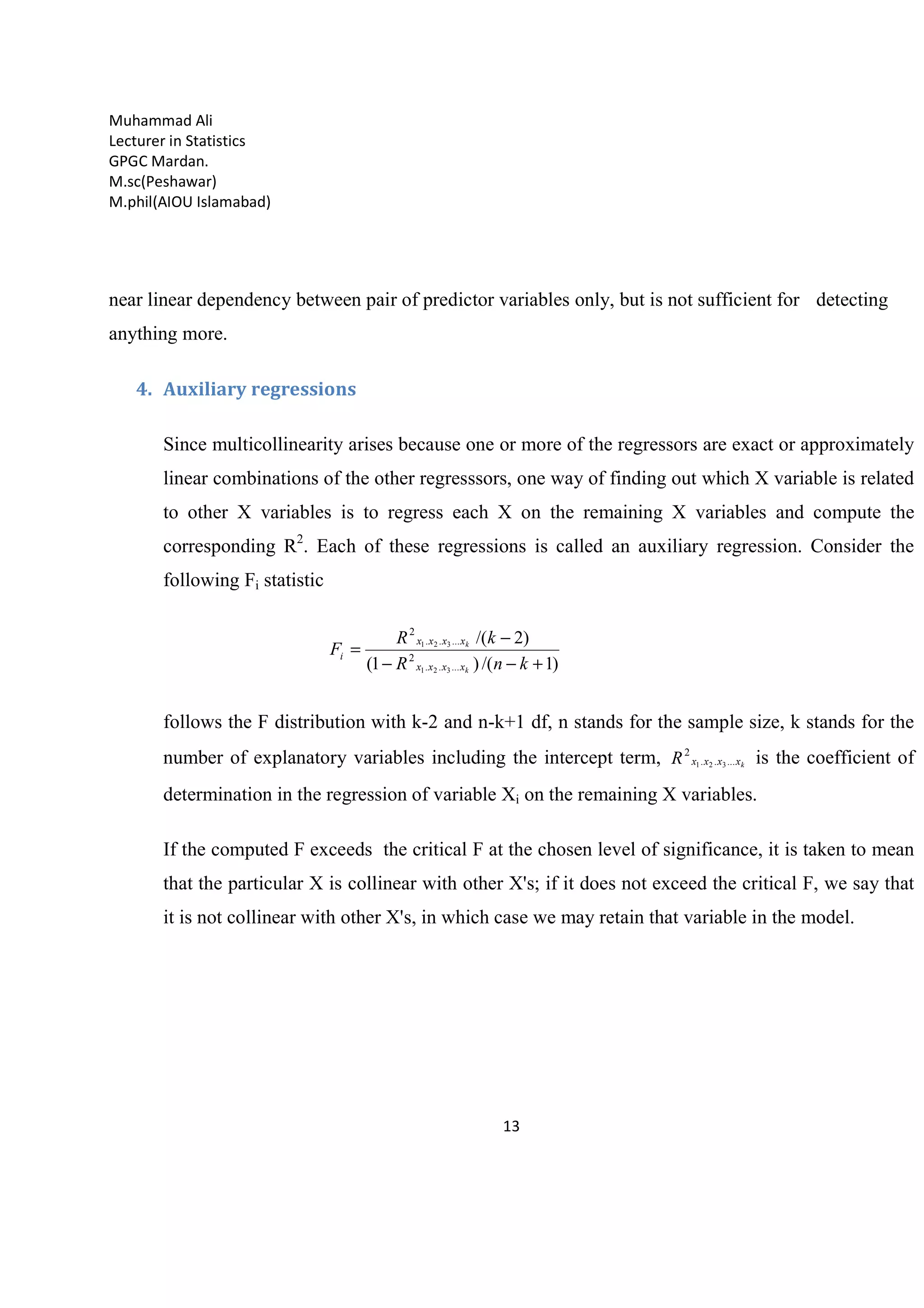 Muhammad Ali
Lecturer in Statistics
GPGC Mardan.
M.sc(Peshawar)
M.phil(AIOU Islamabad)
13
near linear dependency between pair of predictor variables only, but is not sufficient for detecting
anything more.
4. Auxiliary regressions
Since multicollinearity arises because one or more of the regressors are exact or approximately
linear combinations of the other regresssors, one way of finding out which X variable is related
to other X variables is to regress each X on the remaining X variables and compute the
corresponding R2
. Each of these regressions is called an auxiliary regression. Consider the
following Fi statistic
)1/()1(
)2/(
.....
2
.....
2
321
321
+−−
−
=
knR
kR
F
k
k
xxxx
xxxx
i
follows the F distribution with k-2 and n-k+1 df, n stands for the sample size, k stands for the
number of explanatory variables including the intercept term, kxxxxR .....
2
321 is the coefficient of
determination in the regression of variable Xi on the remaining X variables.
If the computed F exceeds the critical F at the chosen level of significance, it is taken to mean
that the particular X is collinear with other X's; if it does not exceed the critical F, we say that
it is not collinear with other X's, in which case we may retain that variable in the model.
 