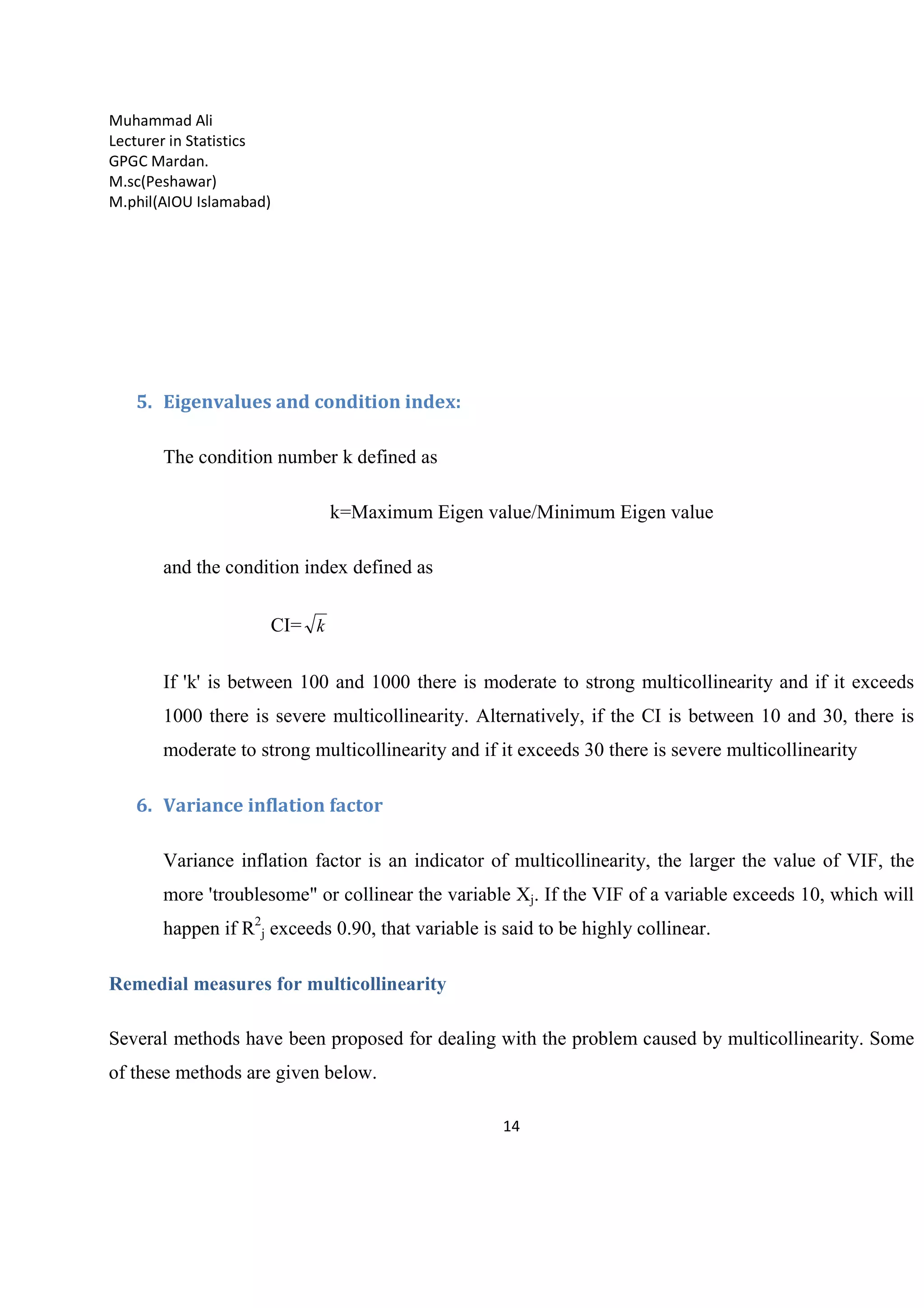 Muhammad Ali
Lecturer in Statistics
GPGC Mardan.
M.sc(Peshawar)
M.phil(AIOU Islamabad)
14
5. Eigenvalues and condition index:
The condition number k defined as
k=Maximum Eigen value/Minimum Eigen value
and the condition index defined as
CI= k
If 'k' is between 100 and 1000 there is moderate to strong multicollinearity and if it exceeds
1000 there is severe multicollinearity. Alternatively, if the CI is between 10 and 30, there is
moderate to strong multicollinearity and if it exceeds 30 there is severe multicollinearity
6. Variance inflation factor
Variance inflation factor is an indicator of multicollinearity, the larger the value of VIF, the
more 'troublesome" or collinear the variable Xj. If the VIF of a variable exceeds 10, which will
happen if R2
j exceeds 0.90, that variable is said to be highly collinear.
Remedial measures for multicollinearity
Several methods have been proposed for dealing with the problem caused by multicollinearity. Some
of these methods are given below.
 