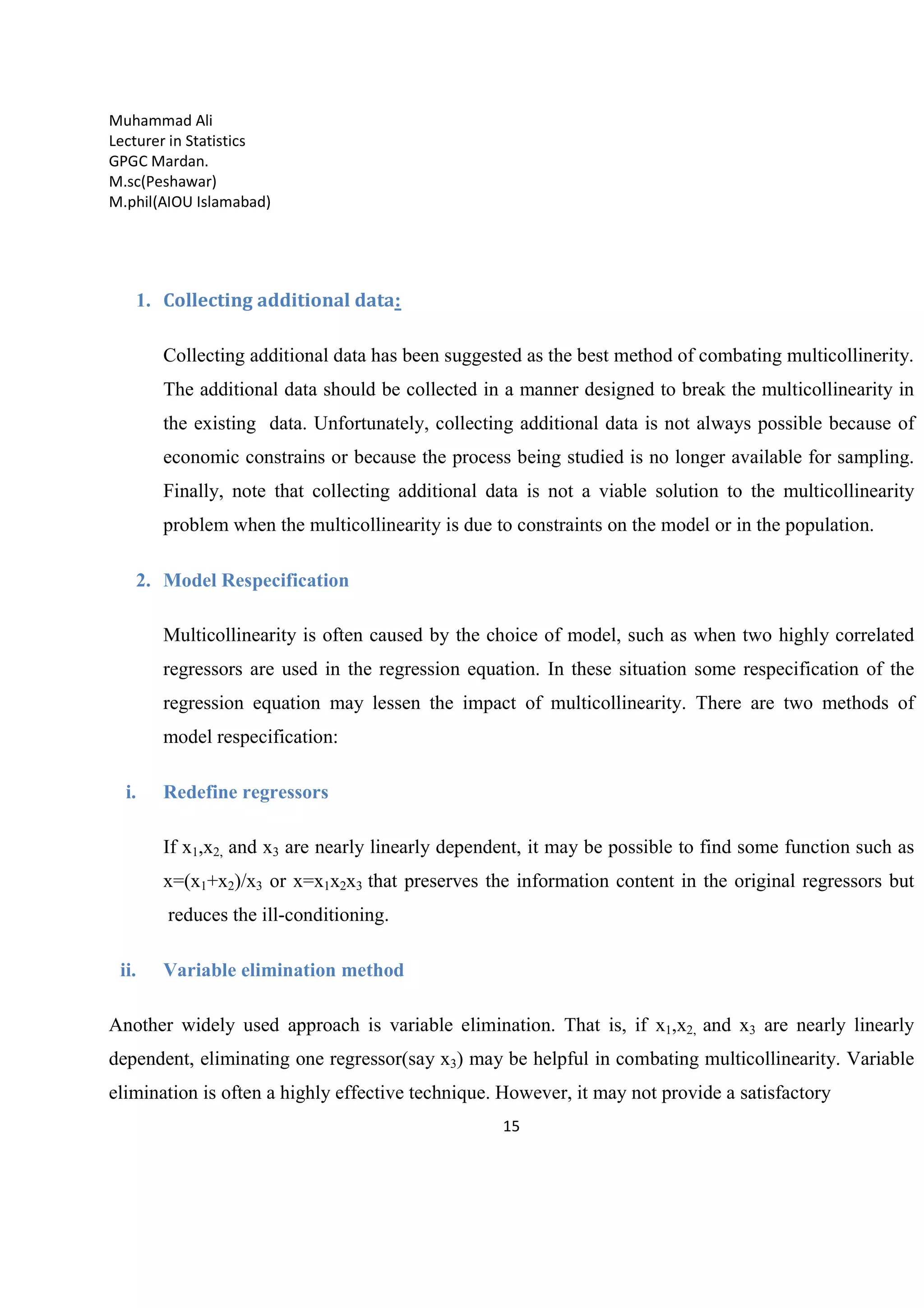 Muhammad Ali
Lecturer in Statistics
GPGC Mardan.
M.sc(Peshawar)
M.phil(AIOU Islamabad)
15
1. Collecting additional data:
Collecting additional data has been suggested as the best method of combating multicollinerity.
The additional data should be collected in a manner designed to break the multicollinearity in
the existing data. Unfortunately, collecting additional data is not always possible because of
economic constrains or because the process being studied is no longer available for sampling.
Finally, note that collecting additional data is not a viable solution to the multicollinearity
problem when the multicollinearity is due to constraints on the model or in the population.
2. Model Respecification
Multicollinearity is often caused by the choice of model, such as when two highly correlated
regressors are used in the regression equation. In these situation some respecification of the
regression equation may lessen the impact of multicollinearity. There are two methods of
model respecification:
i. Redefine regressors
If x1,x2, and x3 are nearly linearly dependent, it may be possible to find some function such as
x=(x1+x2)/x3 or x=x1x2x3 that preserves the information content in the original regressors but
reduces the ill-conditioning.
ii. Variable elimination method
Another widely used approach is variable elimination. That is, if x1,x2, and x3 are nearly linearly
dependent, eliminating one regressor(say x3) may be helpful in combating multicollinearity. Variable
elimination is often a highly effective technique. However, it may not provide a satisfactory
 