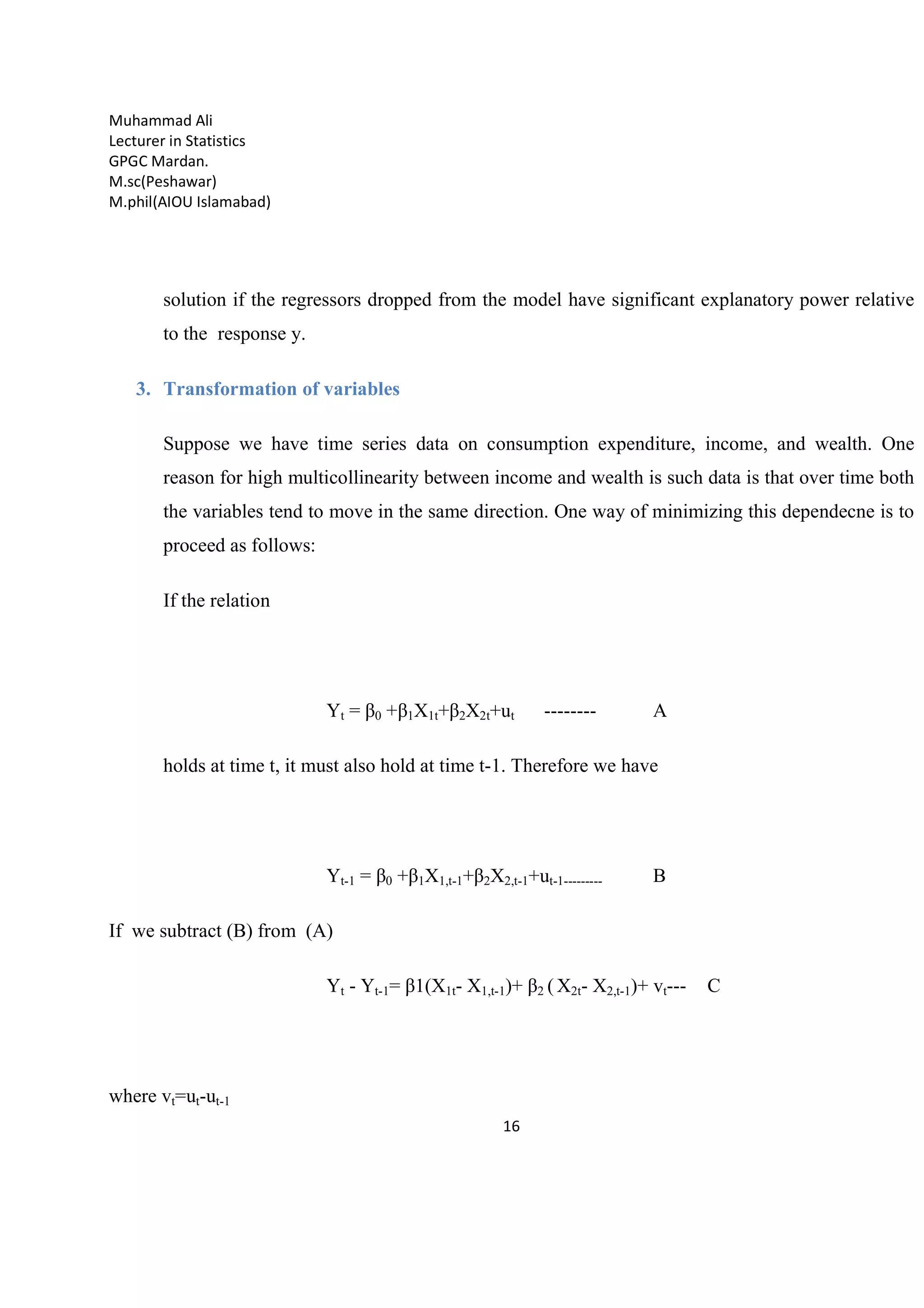 Muhammad Ali
Lecturer in Statistics
GPGC Mardan.
M.sc(Peshawar)
M.phil(AIOU Islamabad)
16
solution if the regressors dropped from the model have significant explanatory power relative
to the response y.
3. Transformation of variables
Suppose we have time series data on consumption expenditure, income, and wealth. One
reason for high multicollinearity between income and wealth is such data is that over time both
the variables tend to move in the same direction. One way of minimizing this dependecne is to
proceed as follows:
If the relation
Yt = β0 +β1X1t+β2X2t+ut -------- A
holds at time t, it must also hold at time t-1. Therefore we have
Yt-1 = β0 +β1X1,t-1+β2X2,t-1+ut-1--------- B
If we subtract (B) from (A)
Yt - Yt-1= β1(X1t- X1,t-1)+ β2 ( X2t- X2,t-1)+ vt--- C
where vt=ut-ut-1
 