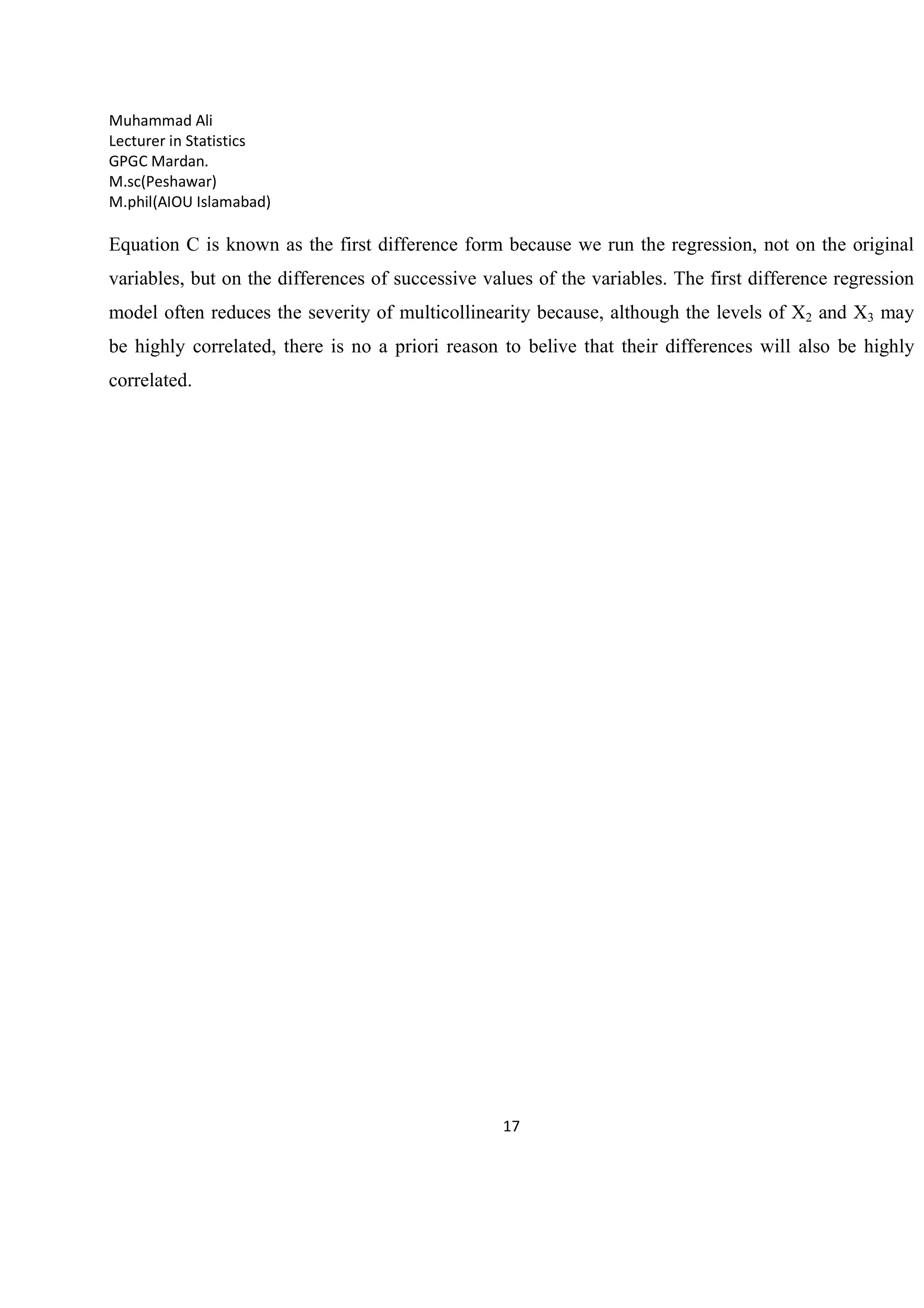Muhammad Ali
Lecturer in Statistics
GPGC Mardan.
M.sc(Peshawar)
M.phil(AIOU Islamabad)
17
Equation C is known as the first difference form because we run the regression, not on the original
variables, but on the differences of successive values of the variables. The first difference regression
model often reduces the severity of multicollinearity because, although the levels of X2 and X3 may
be highly correlated, there is no a priori reason to belive that their differences will also be highly
correlated.
 
