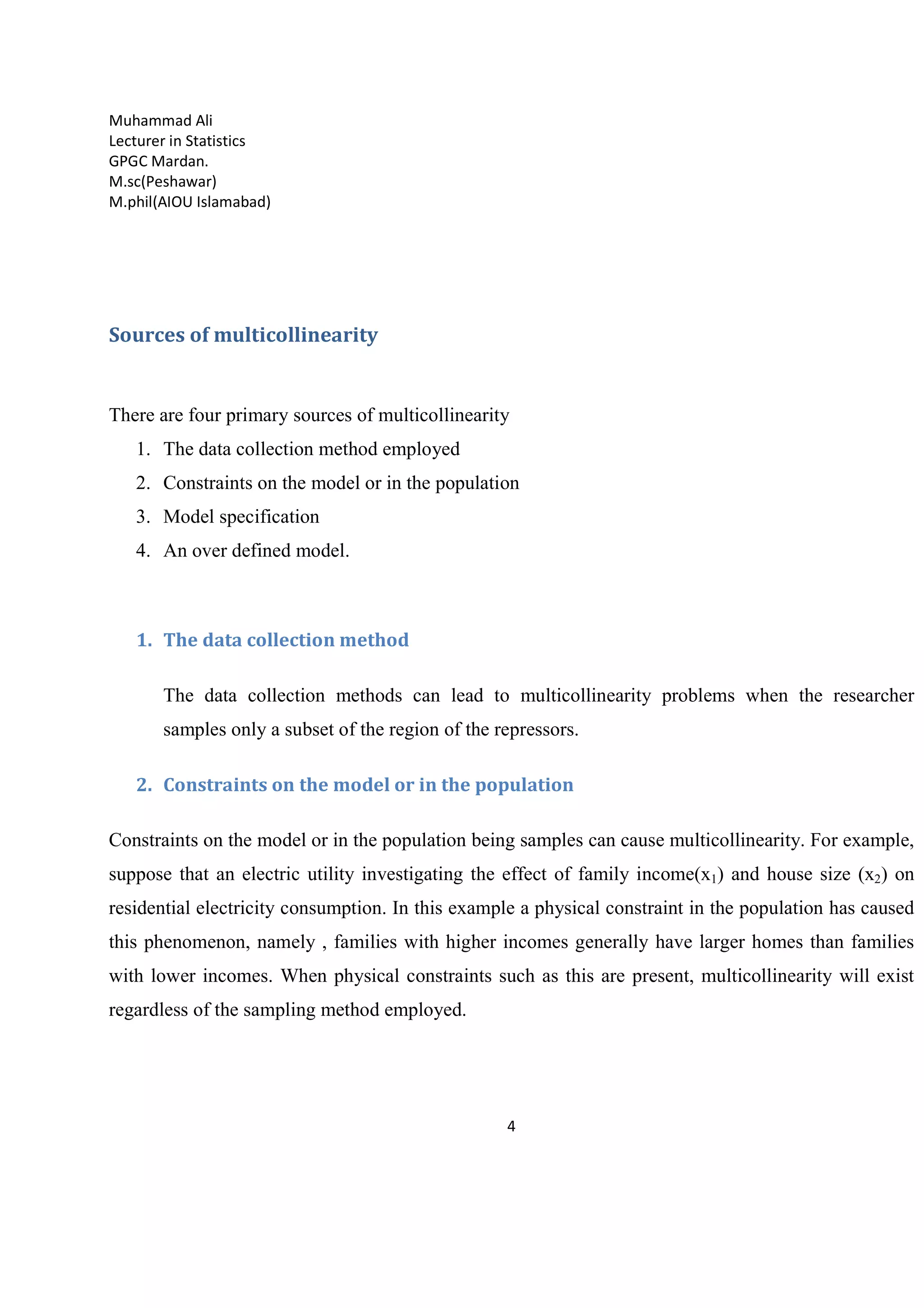 Muhammad Ali
Lecturer in Statistics
GPGC Mardan.
M.sc(Peshawar)
M.phil(AIOU Islamabad)
4
Sources of multicollinearity
There are four primary sources of multicollinearity
1. The data collection method employed
2. Constraints on the model or in the population
3. Model specification
4. An over defined model.
1. The data collection method
The data collection methods can lead to multicollinearity problems when the researcher
samples only a subset of the region of the repressors.
2. Constraints on the model or in the population
Constraints on the model or in the population being samples can cause multicollinearity. For example,
suppose that an electric utility investigating the effect of family income(x1) and house size (x2) on
residential electricity consumption. In this example a physical constraint in the population has caused
this phenomenon, namely , families with higher incomes generally have larger homes than families
with lower incomes. When physical constraints such as this are present, multicollinearity will exist
regardless of the sampling method employed.
 