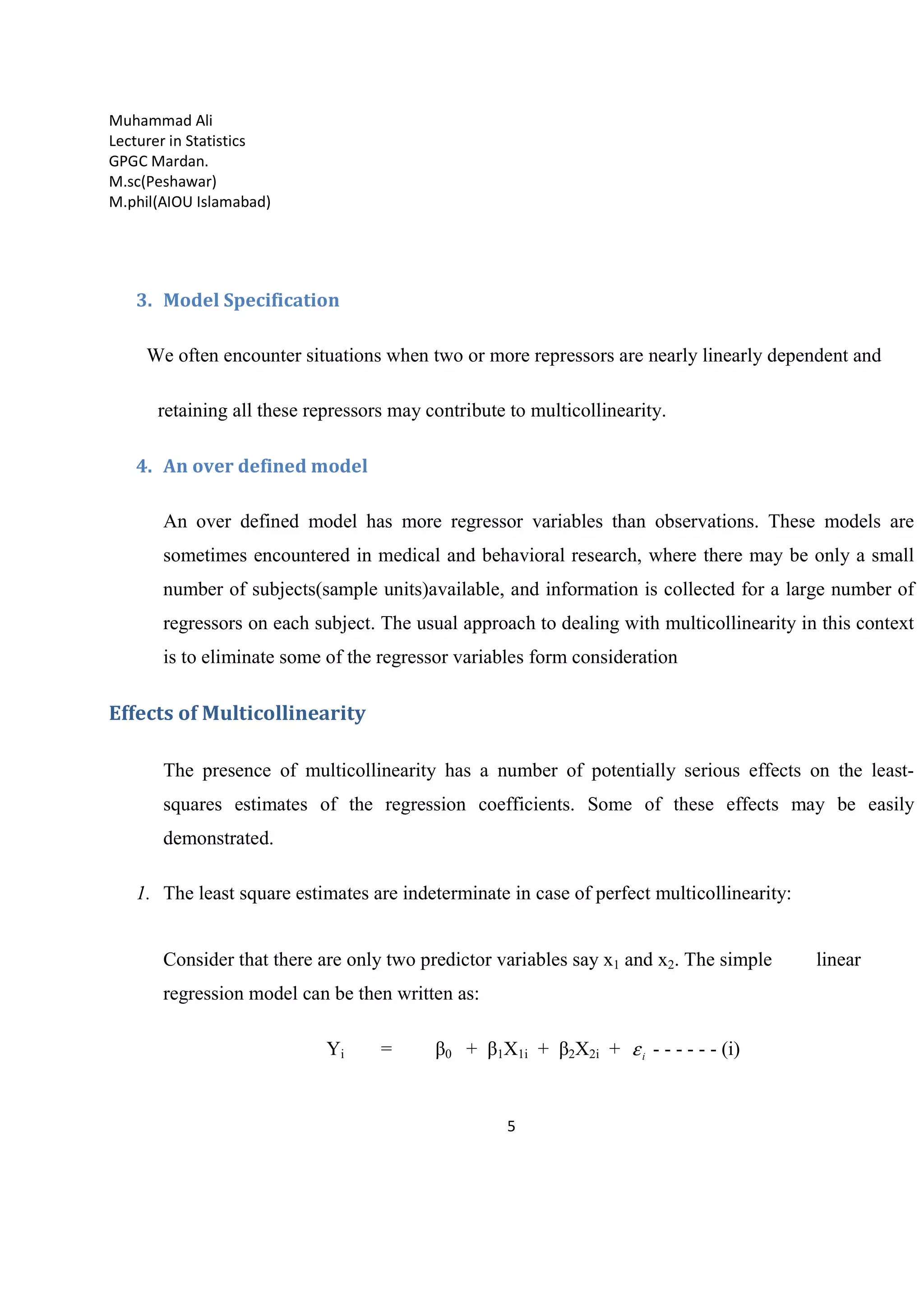 Muhammad Ali
Lecturer in Statistics
GPGC Mardan.
M.sc(Peshawar)
M.phil(AIOU Islamabad)
5
3. Model Specification
We often encounter situations when two or more repressors are nearly linearly dependent and
retaining all these repressors may contribute to multicollinearity.
4. An over defined model
An over defined model has more regressor variables than observations. These models are
sometimes encountered in medical and behavioral research, where there may be only a small
number of subjects(sample units)available, and information is collected for a large number of
regressors on each subject. The usual approach to dealing with multicollinearity in this context
is to eliminate some of the regressor variables form consideration
Effects of Multicollinearity
The presence of multicollinearity has a number of potentially serious effects on the least-
squares estimates of the regression coefficients. Some of these effects may be easily
demonstrated.
1. The least square estimates are indeterminate in case of perfect multicollinearity:
Consider that there are only two predictor variables say x1 and x2. The simple linear
regression model can be then written as:
Yi = β0 + β1X1i + β2X2i + iε - - - - - - (i)
 