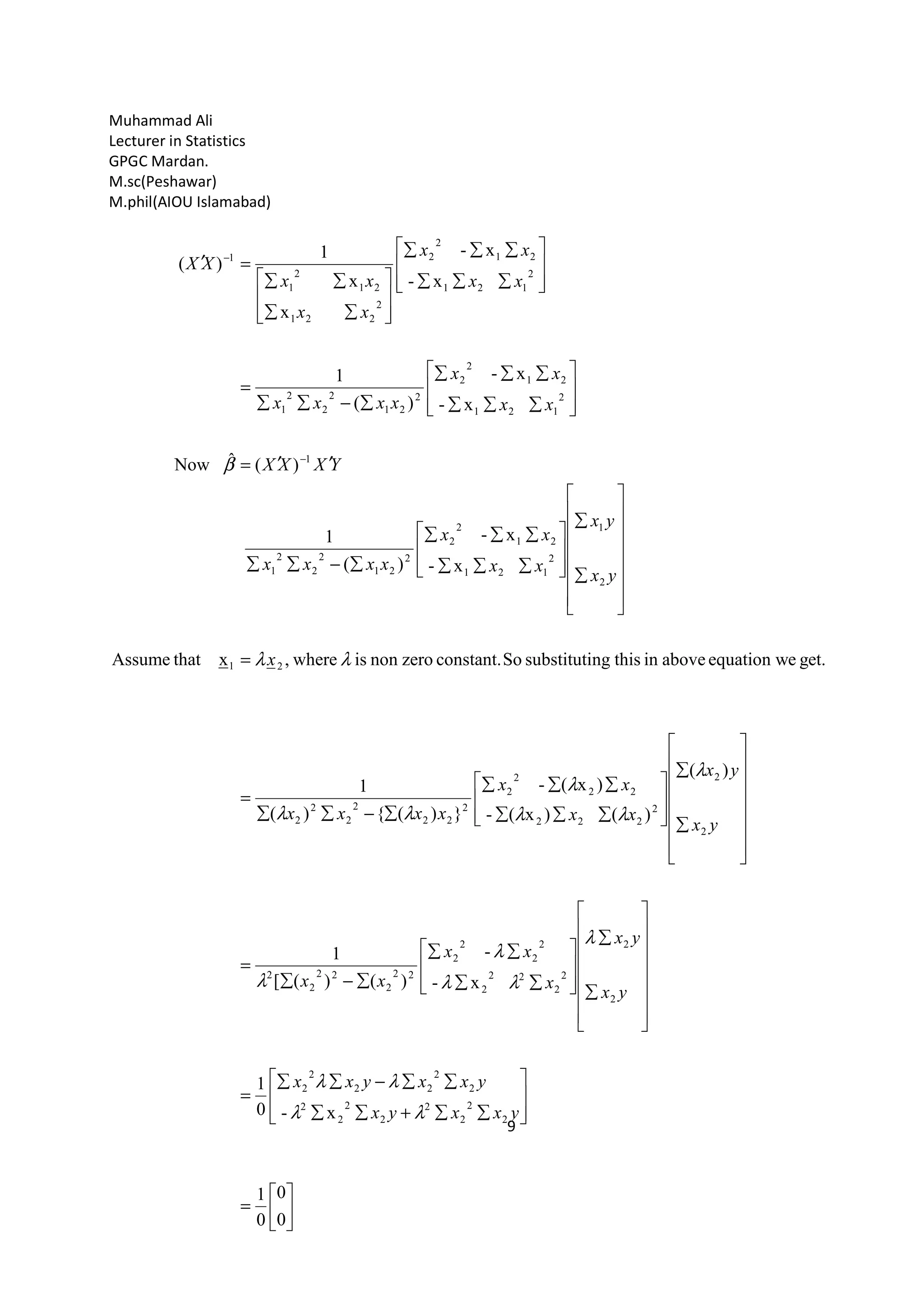 Muhammad Ali
Lecturer in Statistics
GPGC Mardan.
M.sc(Peshawar)
M.phil(AIOU Islamabad)
9
0
0
0
1
x-0
1
x-
-
)()([
1
)(
)()x(-
)x(-
})({)(
1
get.eequation waboveinthisngsubstitutiSoconstant.zerononiswhere,xthatAssume
x-
x-
)(
1
)(ˆNow
x-
x-
)(
1
x-
x-
x
x
1
)(
2
2
2
2
2
2
2
2
2
2
22
2
2
2
2
2
2
22
2
2
2
2
2
22
2
22
2
2
2
2
2
222
22
2
2
2
22
2
2
2
2
21
2
1
2
121
21
2
2
2
21
2
2
2
1
1
2
121
21
2
2
2
21
2
2
2
1
2
121
21
2
2
2
221
21
2
1
1
λλ
λλ
λ
λλ
λ
λ
λ
λλ
λ
λλ
λλ
β






=








∑∑+∑∑
∑∑−∑∑
=
















∑
∑








∑∑
∑∑
∑−∑
=
















∑
∑








∑∑∑
∑∑∑
∑−∑∑
=
=
















∑
∑








∑∑∑
∑∑∑
∑−∑∑
′′=








∑∑∑
∑∑∑
∑−∑∑
=








∑∑∑
∑∑∑








∑∑
∑∑
=′
−
−
yxxyx
yxxyxx
yx
yx
x
xx
xx
yx
yx
xx
xx
xxxx
x
yx
yx
xx
xx
xxxx
YXXX
xx
xx
xxxx
xx
xx
xx
xx
XX
 