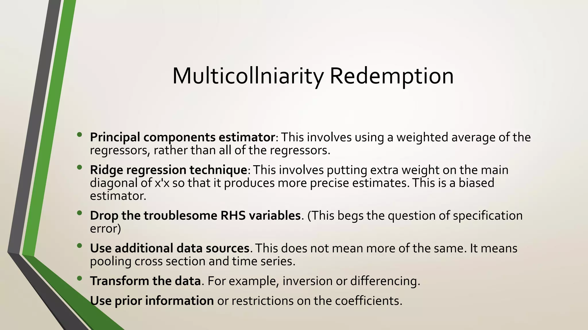 Multicollniarity Redemption
• Principal components estimator: This involves using a weighted average of the
regressors, rather than all of the regressors.
• Ridge regression technique:This involves putting extra weight on the main
diagonal of x'x so that it produces more precise estimates.This is a biased
estimator.
• Drop the troublesome RHS variables. (This begs the question of specification
error)
• Use additional data sources.This does not mean more of the same. It means
pooling cross section and time series.
• Transform the data. For example, inversion or differencing.
• Use prior information or restrictions on the coefficients.
 