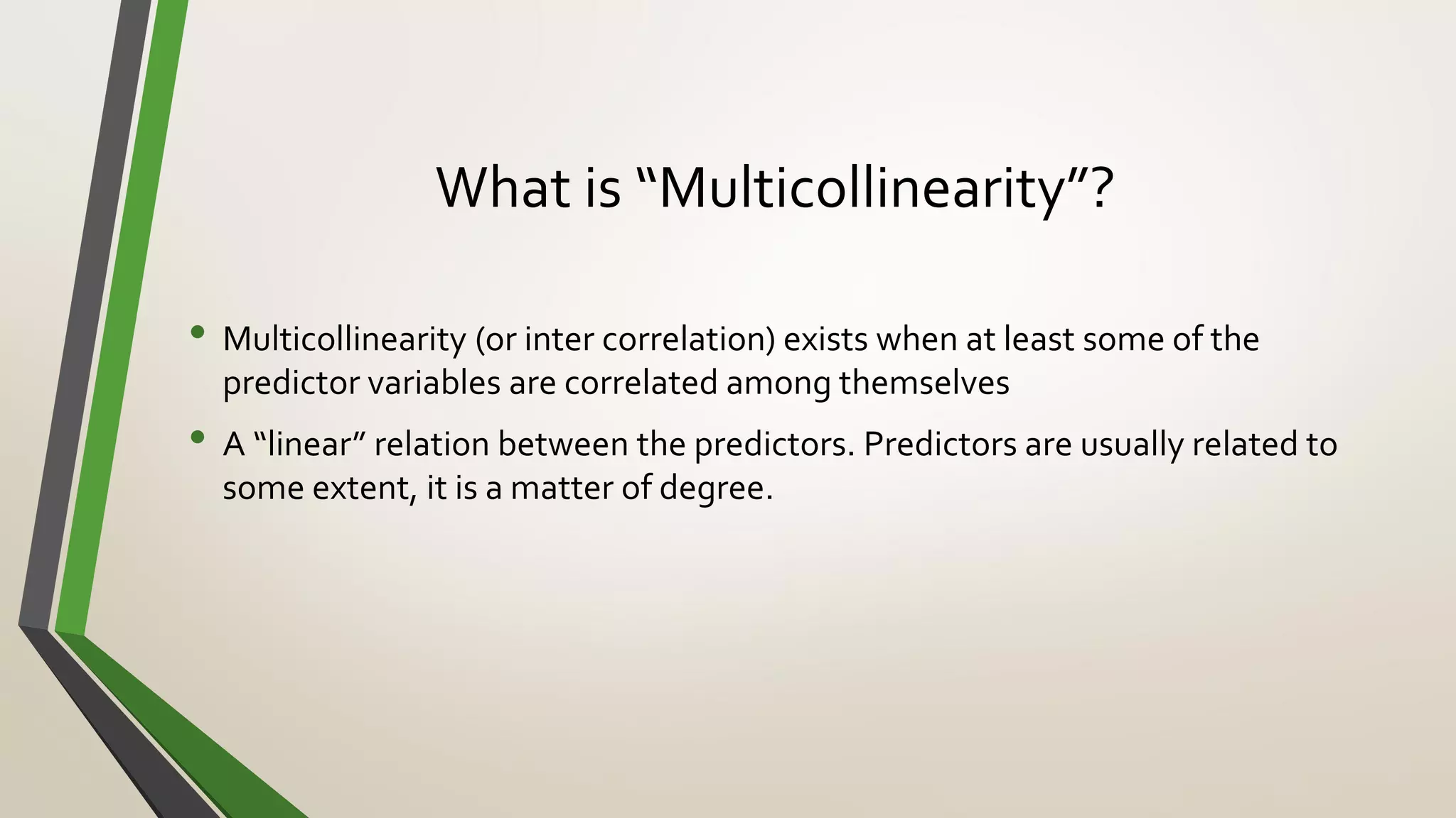 What is “Multicollinearity”?
• Multicollinearity (or inter correlation) exists when at least some of the
predictor variables are correlated among themselves
• A “linear” relation between the predictors. Predictors are usually related to
some extent, it is a matter of degree.
 
