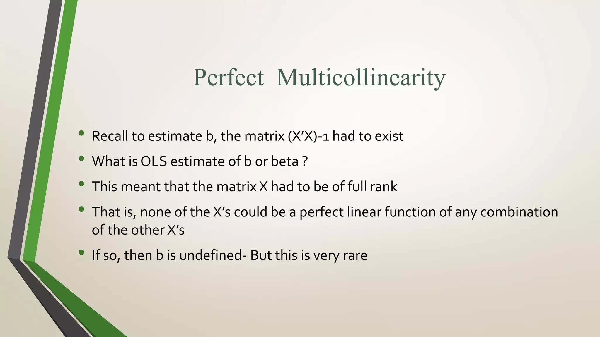 Perfect Multicollinearity
• Recall to estimate b, the matrix (X’X)-1 had to exist
• What is OLS estimate of b or beta ?
• This meant that the matrix X had to be of full rank
• That is, none of the X’s could be a perfect linear function of any combination
of the other X’s
• If so, then b is undefined- But this is very rare
 