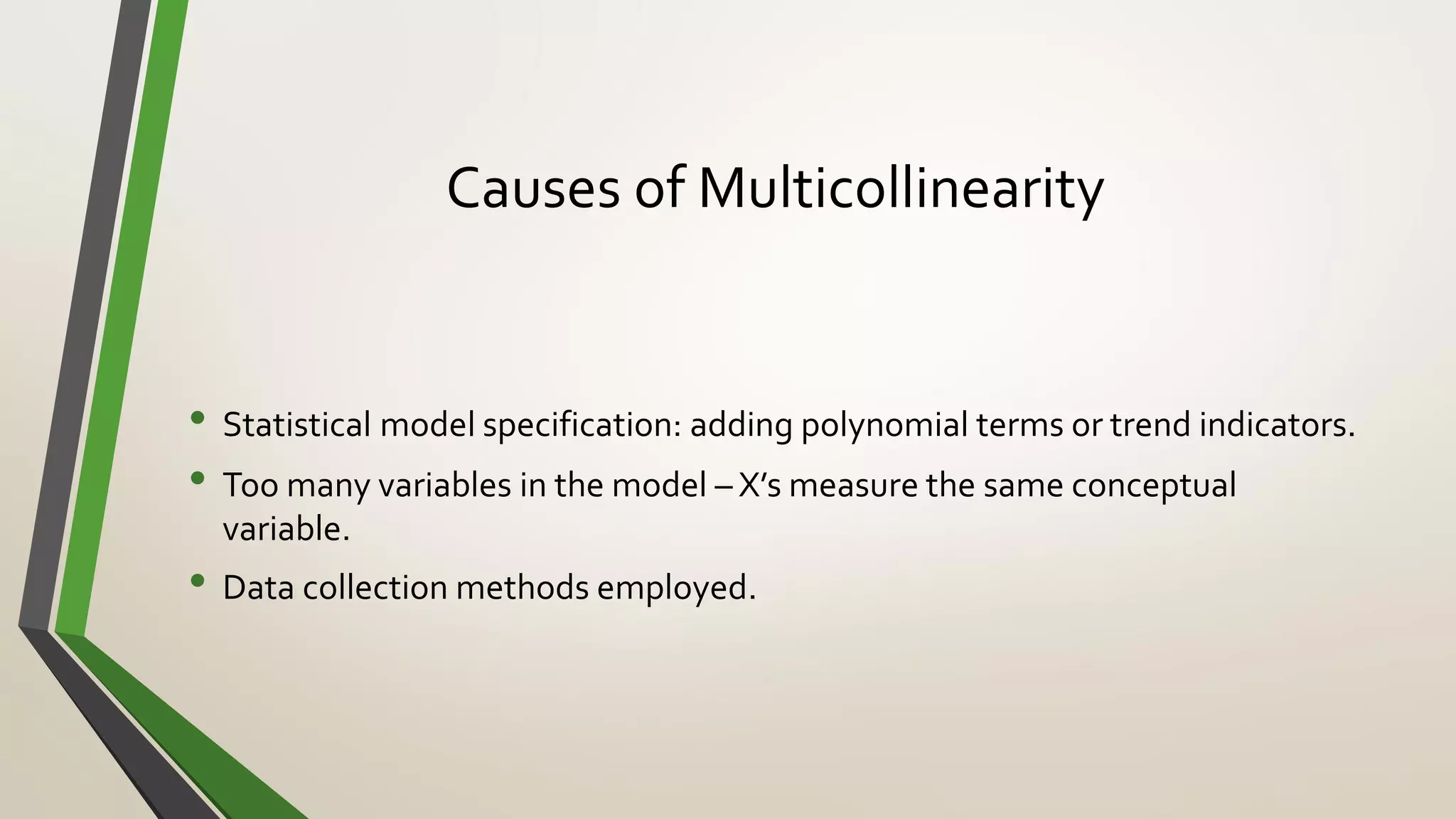 Causes of Multicollinearity
• Statistical model specification: adding polynomial terms or trend indicators.
• Too many variables in the model – X’s measure the same conceptual
variable.
• Data collection methods employed.
 