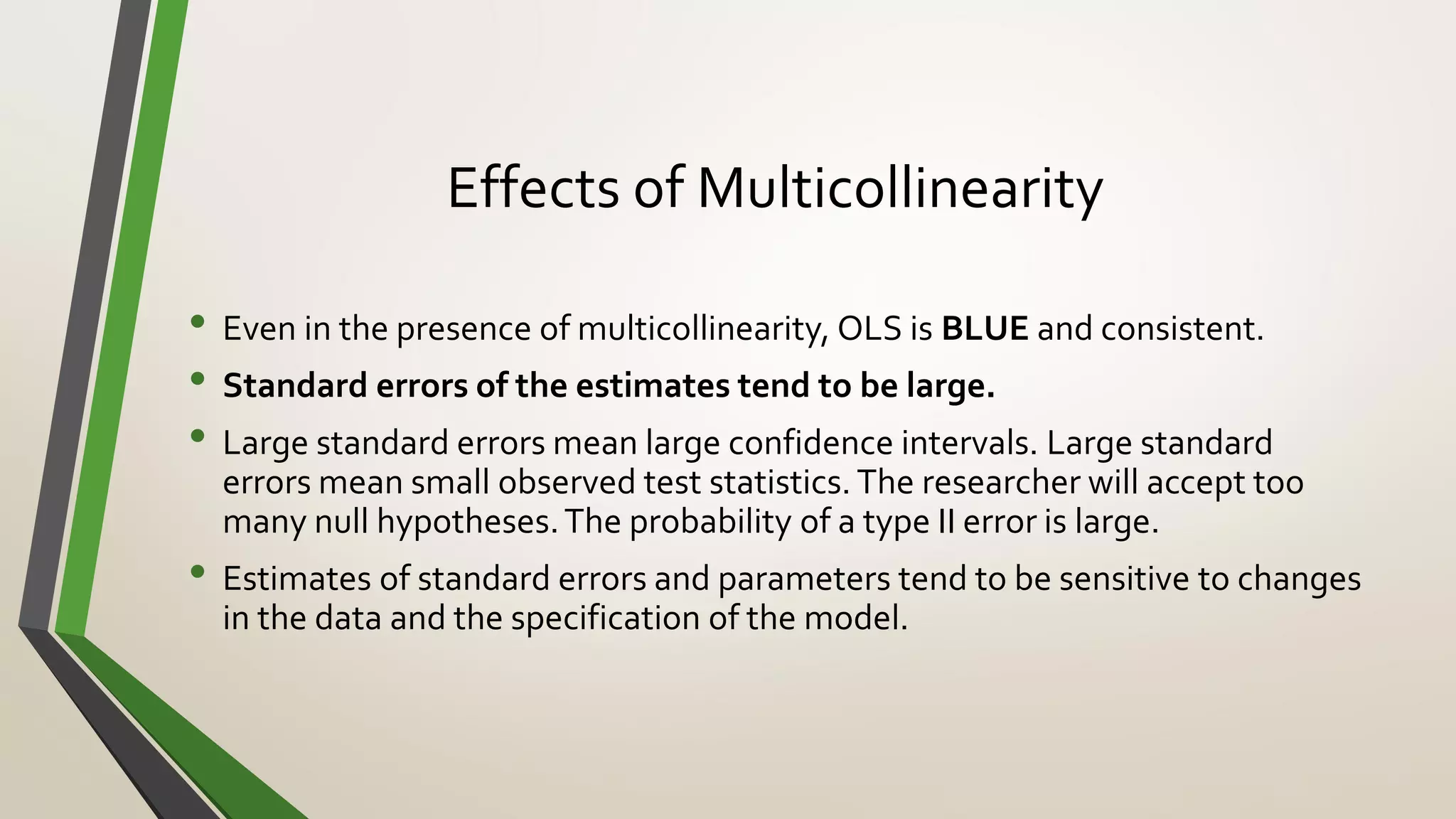 Effects of Multicollinearity
• Even in the presence of multicollinearity, OLS is BLUE and consistent.
• Standard errors of the estimates tend to be large.
• Large standard errors mean large confidence intervals. Large standard
errors mean small observed test statistics. The researcher will accept too
many null hypotheses.The probability of a type II error is large.
• Estimates of standard errors and parameters tend to be sensitive to changes
in the data and the specification of the model.
 