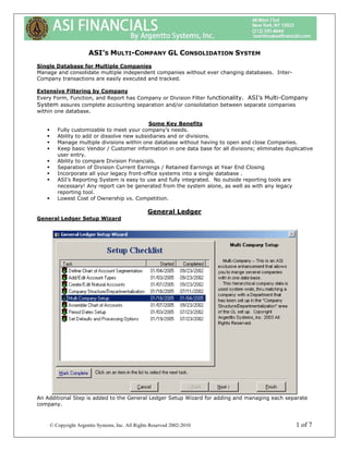 ASI’S MULTI-COMPANY GL CONSOLIDATION SYSTEM
Single Database for Multiple Companies
Manage and consolidate multiple independent companies without ever changing databases. Inter-
Company transactions are easily executed and tracked.

Extensive Filtering by Company
Every Form, Function, and Report has Company or Division Filter functionality. ASI’s Multi-Company
System assures complete accounting separation and/or consolidation between separate companies
within one database.

                                           Some Key Benefits
       Fully customizable to meet your company’s needs.
       Ability to add or dissolve new subsidiaries and or divisions.
       Manage multiple divisions within one database without having to open and close Companies.
       Keep basic Vendor / Customer information in one data base for all divisions; eliminates duplicative
       user entry.
       Ability to compare Division Financials.
       Separation of Division Current Earnings / Retained Earnings at Year End Closing
       Incorporate all your legacy front-office systems into a single database .
       ASI’s Reporting System is easy to use and fully integrated. No outside reporting tools are
       necessary! Any report can be generated from the system alone, as well as with any legacy
       reporting tool.
       Lowest Cost of Ownership vs. Competition.

                                                General Ledger
General Ledger Setup Wizard




An Additional Step is added to the General Ledger Setup Wizard for adding and managing each separate
company.



    © Copyright Argentto Systems, Inc. All Rights Reserved 2002-2010                               1 of 7
 