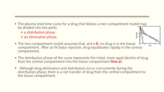 The plasma level-time curve for a drug that follows a two-compartment model may
be divided into two parts;
 a distribution phase
 an elimination phase.
 The two-compartment model assumes that, at t = 0, no drug is in the tissue
compartment. After an IV bolus injection, drug equilibrates rapidly in the central
compartment.
 The distribution phase of the curve represents the initial, more rapid decline of drug
from the central compartment into the tissue compartment (line a).
 Although drug elimination and distribution occur concurrently during the
distribution phase, there is a net transfer of drug from the central compartment to
the tissue compartment.
 
