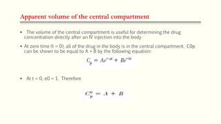 Apparent volume of the central compartment
 The volume of the central compartment is useful for determining the drug
concentration directly after an IV injection into the body
 At zero time (t = 0), all of the drug in the body is in the central compartment. C0p
can be shown to be equal to A + B by the following equation:
 At t = 0, e0 = 1. Therefore
 