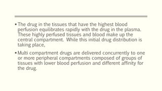 The drug in the tissues that have the highest blood
perfusion equilibrates rapidly with the drug in the plasma.
These highly perfused tissues and blood make up the
central compartment. While this initial drug distribution is
taking place,
 Multi compartment drugs are delivered concurrently to one
or more peripheral compartments composed of groups of
tissues with lower blood perfusion and different affinity for
the drug.
 