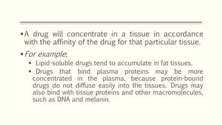 A drug will concentrate in a tissue in accordance
with the affinity of the drug for that particular tissue.
For example;
 Lipid-soluble drugs tend to accumulate in fat tissues.
 Drugs that bind plasma proteins may be more
concentrated in the plasma, because protein-bound
drugs do not diffuse easily into the tissues. Drugs may
also bind with tissue proteins and other macromolecules,
such as DNA and melanin.
 