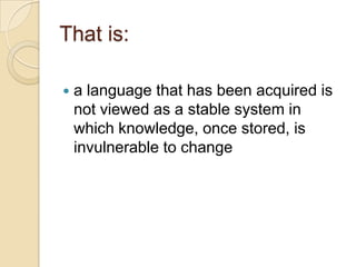 That is:

   a language that has been acquired is
    not viewed as a stable system in
    which knowledge, once stored, is
    invulnerable to change
 