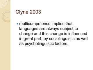 Clyne 2003

   multicompetence implies that
    languages are always subject to
    change and this change is influenced
    in great part, by sociolinguistic as well
    as psycholinguistic factors.
 