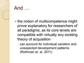 And …

   the notion of multicompetence might
    prove explanatory for researchers of
    all paradigms, as its core tenets are
    compatible with virtually any existing
    theory of acquisition
    ◦ can account for individual variation and
      unexpected development patterns
      (Rothman et. al. 2011)
 