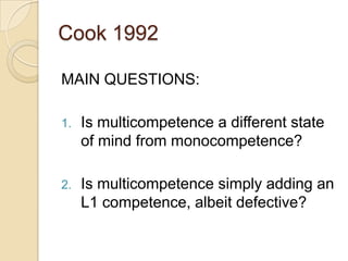 Cook 1992

MAIN QUESTIONS:

1.   Is multicompetence a different state
     of mind from monocompetence?

2.   Is multicompetence simply adding an
     L1 competence, albeit defective?
 