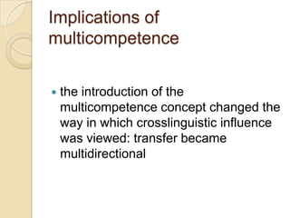 Implications of
multicompetence


   the introduction of the
    multicompetence concept changed the
    way in which crosslinguistic influence
    was viewed: transfer became
    multidirectional
 