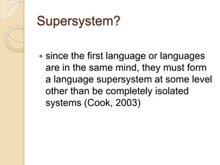 Supersystem?

   since the first language or languages
    are in the same mind, they must form
    a language supersystem at some level
    other than be completely isolated
    systems (Cook, 2003)
 